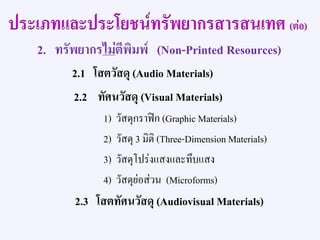 2. ทรัพยากรไม่ตีพิมพ์ (Non-Printed Resources)
2.1 โสตวัสดุ (Audio Materials)
2.2 ทัศนวัสดุ (Visual Materials)
1) วัสดุกราฟิก (Graphic Materials)
2) วัสดุ 3 มิติ (Three-Dimension Materials)
3) วัสดุโปร่งแสงและทึบแสง
4) วัสดุย่อส่วน (Microforms)
2.3 โสตทัศนวัสดุ (Audiovisual Materials)
ประเภทและประโยชน์ทรัพยากรสารสนเทศ (ต่อ)
 