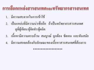 1. มีความสะดวกในการเข้าใช้
2. เป็นแหล่งที่มีความน่าเชื่อถือ ถ้าเป็นทรัพยากรสารสนเทศ
ดูที่ผู้เขียน/ผู้จัดทา/ผู้ผลิต
3. เนื้อหามีความครบถ้วน สมบูรณ์ ถูกต้อง ชัดเจน และทันสมัย
4. มีความสอดคล้องกับลักษณะของเนื้อหาสารสนเทศที่ต้องการ
*******************
 