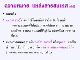 • หมายถึง
• แหล่งความรู้ต่างๆ ที่ใช้ศึกษาค้นคว้าเรื่องใดเรื่องหนึ่ง
โดยสารสนเทศที่ให้บริการ อาจได้มาจากการรวบรวม
และจัดหาจากสารสนเทศที่มีอยู่เดิม หรือผลิตสารสนเทศ
ขึ้นเอง
• แหล่งสารสนเทศอาจเป็นองค์กร สถานที่ หรือบุคคล แต่เป็น
ที่ นิยมใช้มากในปัจจุบันคือ แหล่งสารสนเทศอินเทอร์เน็ต
(แหล่งสารสนเทศทางการพยาบาล, ม.ป.ป.)
 