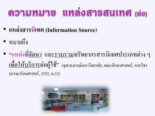 • แหล่งสารนิเทศ (Information Source)
• หมายถึง
• “แหล่งที่จัดหา และรวบรวมทรัพยากรสารนิเทศประเภทต่าง ๆ
เพื่อให้บริการต่อผู้ใช้” (จุฬาลงกรณ์มหาวิทยาลัย, คณะอักษรศาสตร์, ภาควิชา
บรรณารักษศาสตร์, 2552, น.12)
 