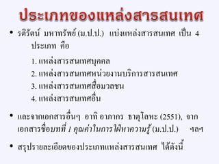 • รติรัตน์ มหาทรัพย์ (ม.ป.ป.) แบ่งแหล่งสารสนเทศ เป็น 4
ประเภท คือ
1. แหล่งสารสนเทศบุคคล
2. แหล่งสารสนเทศหน่วยงานบริการสารสนเทศ
3. แหล่งสารสนเทศสื่อมวลชน
4. แหล่งสารสนเทศอื่น
• และจากเอกสารอื่นๆ อาทิ อาภากร ธาตุโลหะ (2551), จาก
เอกสารชื่อบทที่ 1 คุณค่าในการใฝ่หาความรู้ (ม.ป.ป.) ฯลฯ
• สรุปรายละเอียดของประเภทแหล่งสารสนเทศ ได้ดังนี้
 