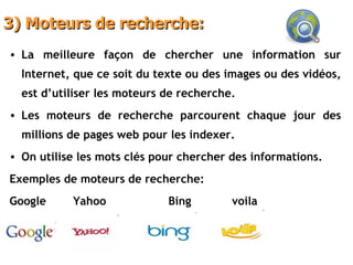 3) Moteurs de recherche: La meilleure façon de chercher une information sur Internet, que ce soit du texte ou des images ou des vidéos, est d’utiliser les moteurs de recherche. Les moteurs de recherche parcourent chaque jour des millions de pages web pour les indexer. On utilise les mots clés pour chercher des informations. Exemples de moteurs de recherche: Google Yahoo Bing voila