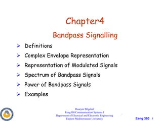 Eeng 360 1
Chapter4
Bandpass Signalling
 Definitions
 Complex Envelope Representation
 Representation of Modulated Signals
 Spectrum of Bandpass Signals
 Power of Bandpass Signals
 Examples
Huseyin Bilgekul
Eeng360 Communication Systems I
Department of Electrical and Electronic Engineering
Eastern Mediterranean University
 