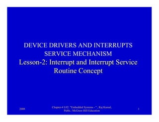 DEVICE DRIVERS AND INTERRUPTS
        SERVICE MECHANISM
Lesson-2: Interrupt and Interrupt Service
            Routine Concept



           Chapter-4 L02: "Embedded Systems - " , Raj Kamal,
2008                                                           1
                     Publs.: McGraw-Hill Education
 