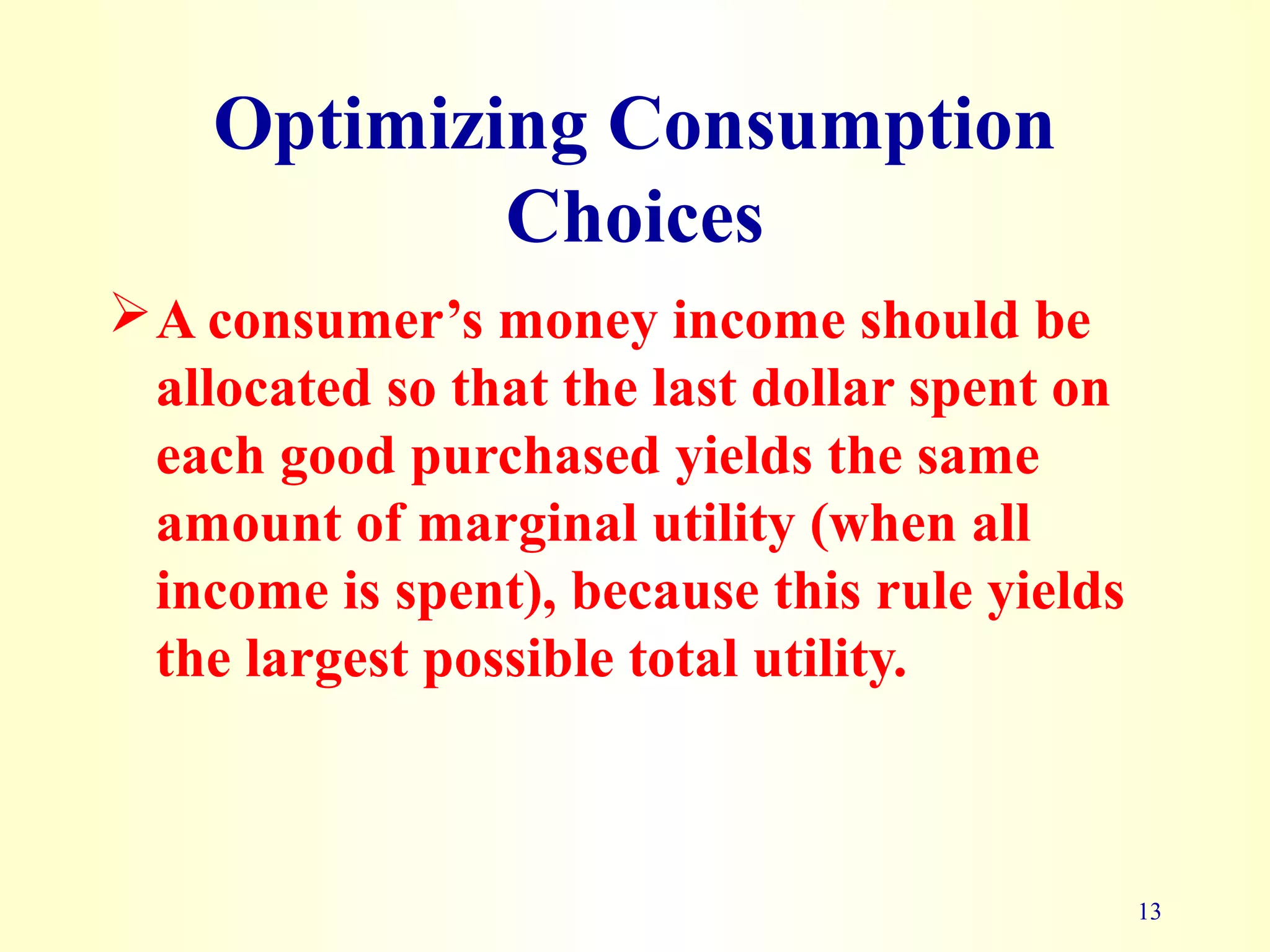13
Optimizing Consumption
Choices
A consumer’s money income should be
allocated so that the last dollar spent on
each good purchased yields the same
amount of marginal utility (when all
income is spent), because this rule yields
the largest possible total utility.