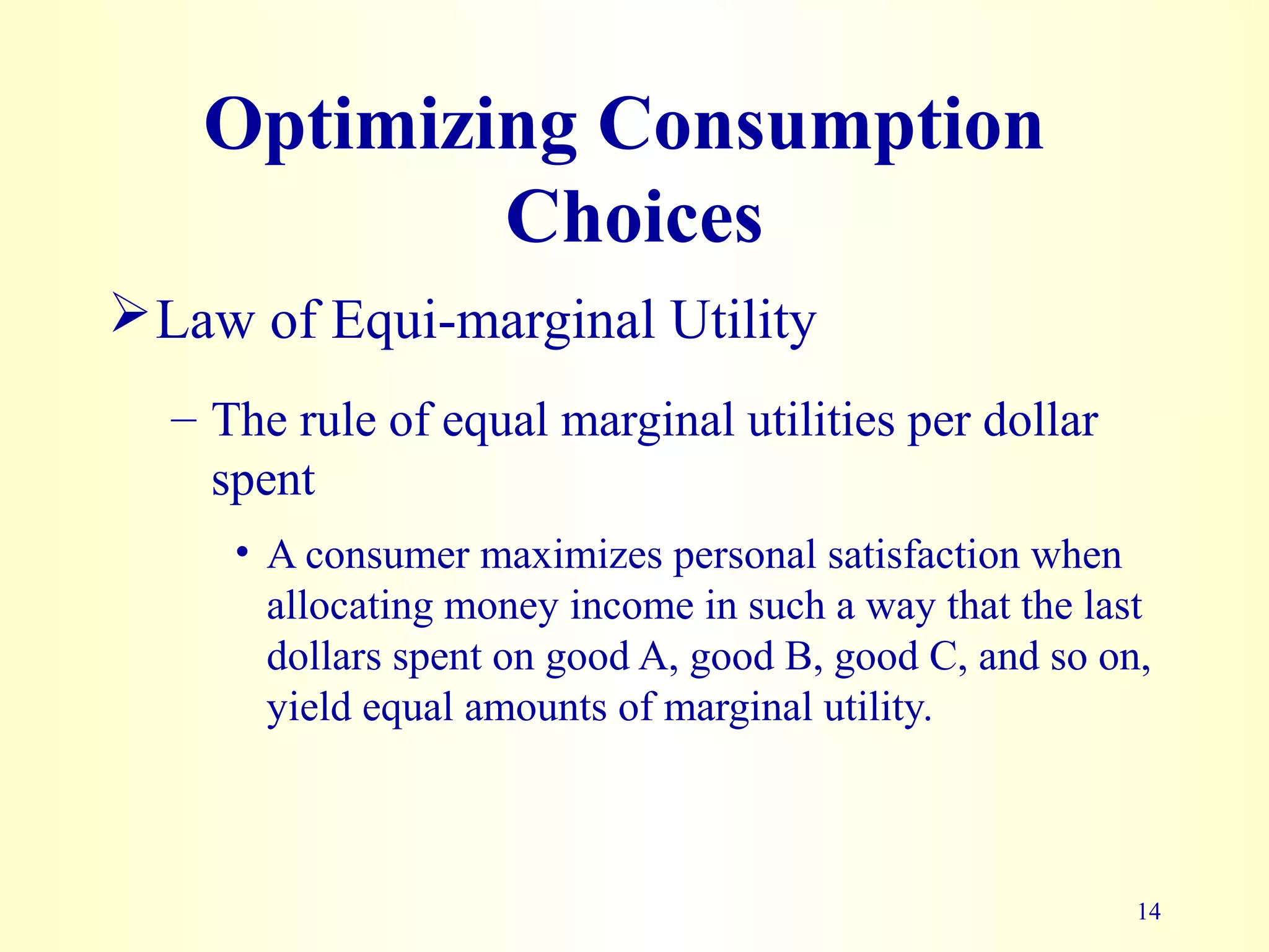 14
Optimizing Consumption
Choices
Law of Equi-marginal Utility
– The rule of equal marginal utilities per dollar
spent
• A consumer maximizes personal satisfaction when
allocating money income in such a way that the last
dollars spent on good A, good B, good C, and so on,
yield equal amounts of marginal utility.