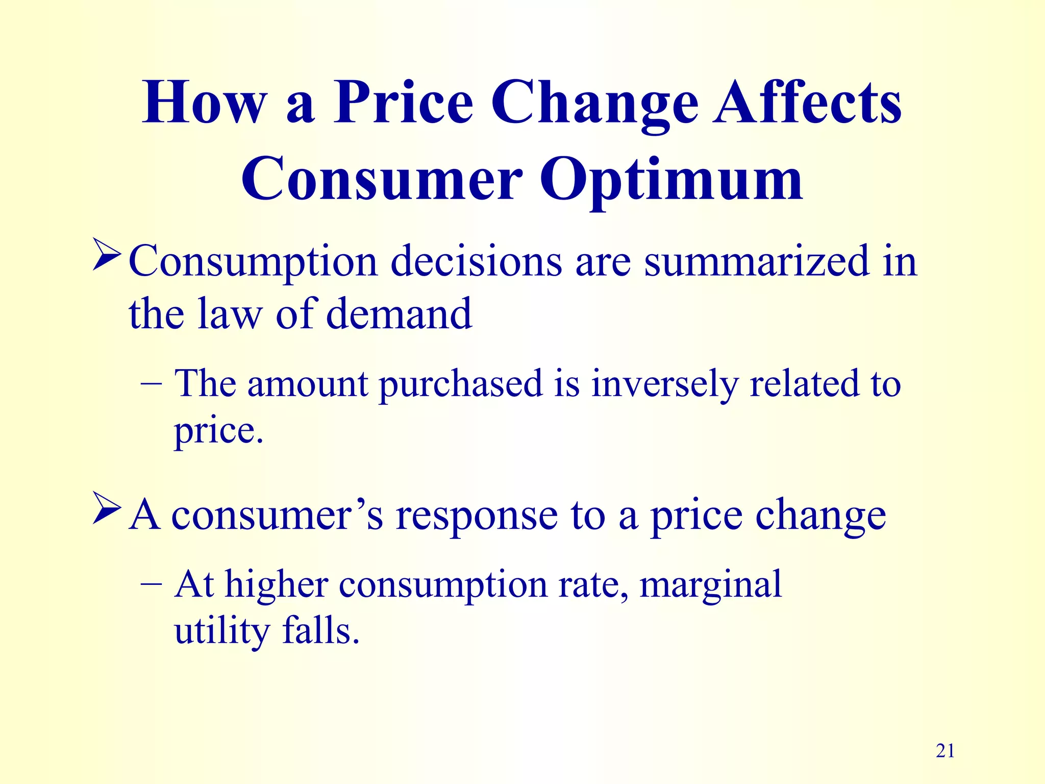 21
How a Price Change Affects
Consumer Optimum
Consumption decisions are summarized in
the law of demand
– The amount purchased is inversely related to
price.
A consumer’s response to a price change
– At higher consumption rate, marginal
utility falls.