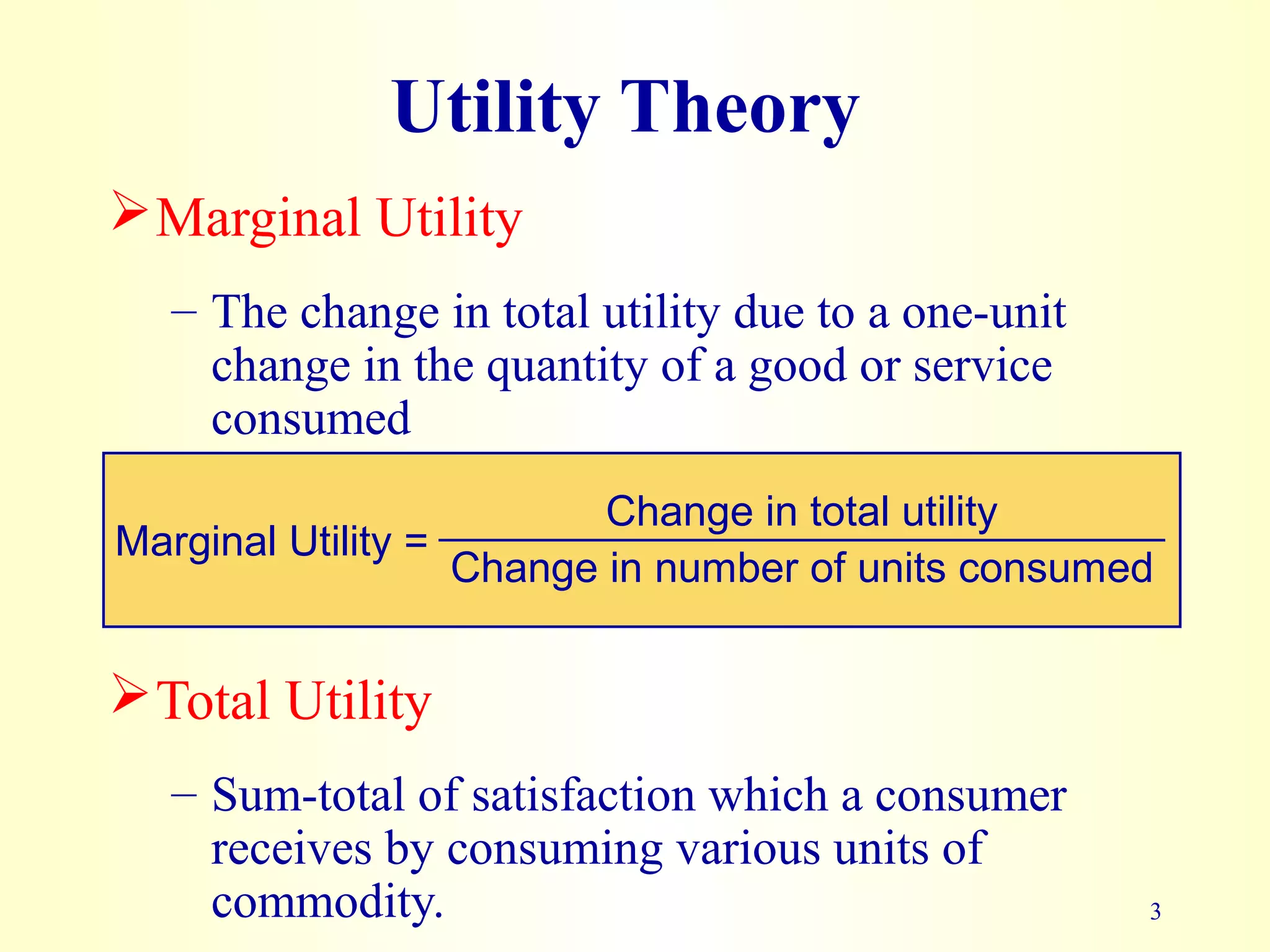 Change in number of units consumed
3
Utility Theory
Marginal Utility
– The change in total utility due to a one-unit
change in the quantity of a good or service
consumed
Marginal Utility =
Change in total utility
Total Utility
– Sum-total of satisfaction which a consumer
receives by consuming various units of
commodity.