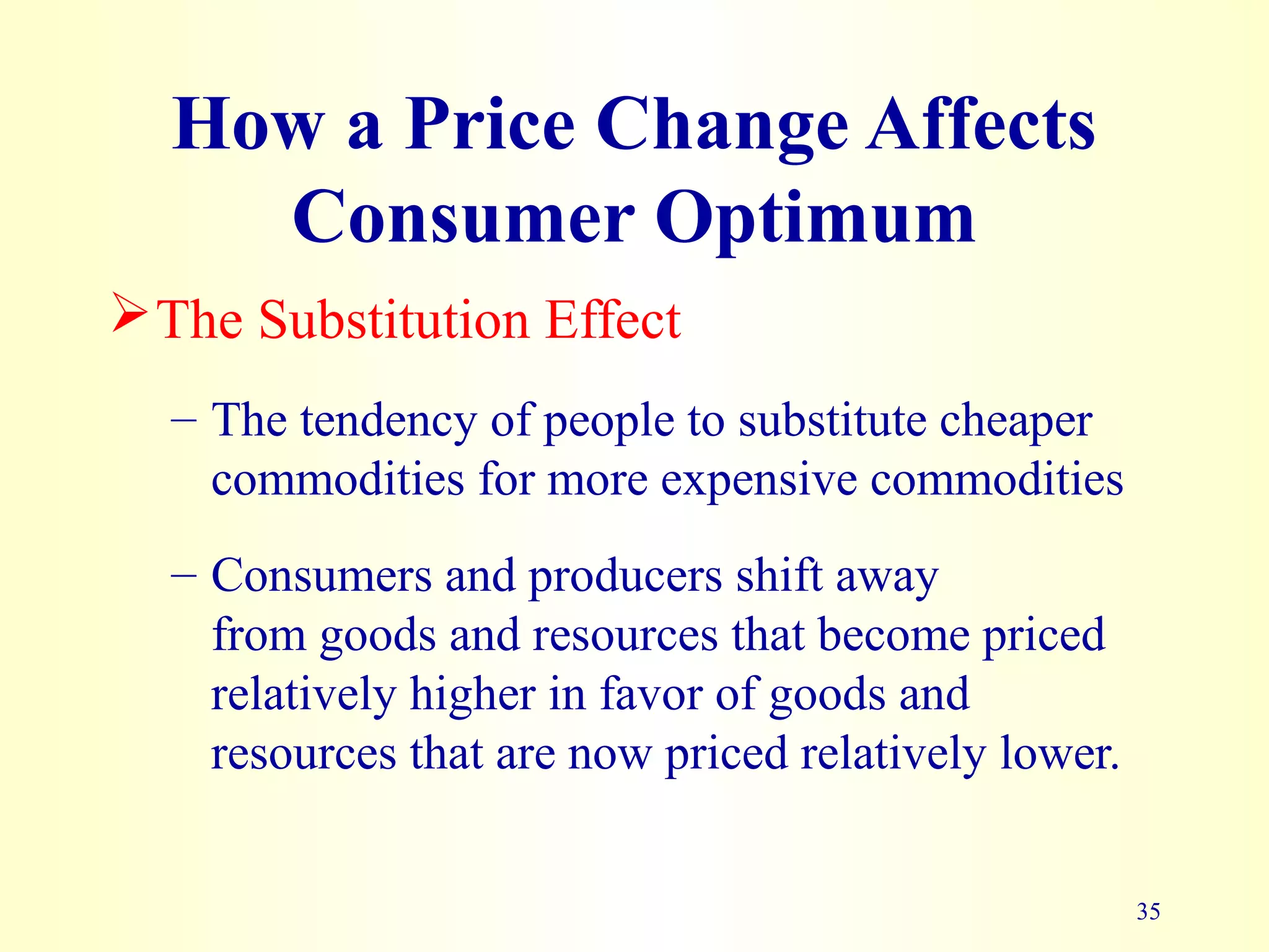 35
How a Price Change Affects
Consumer Optimum
The Substitution Effect
– The tendency of people to substitute cheaper
commodities for more expensive commodities
– Consumers and producers shift away
from goods and resources that become priced
relatively higher in favor of goods and
resources that are now priced relatively lower.