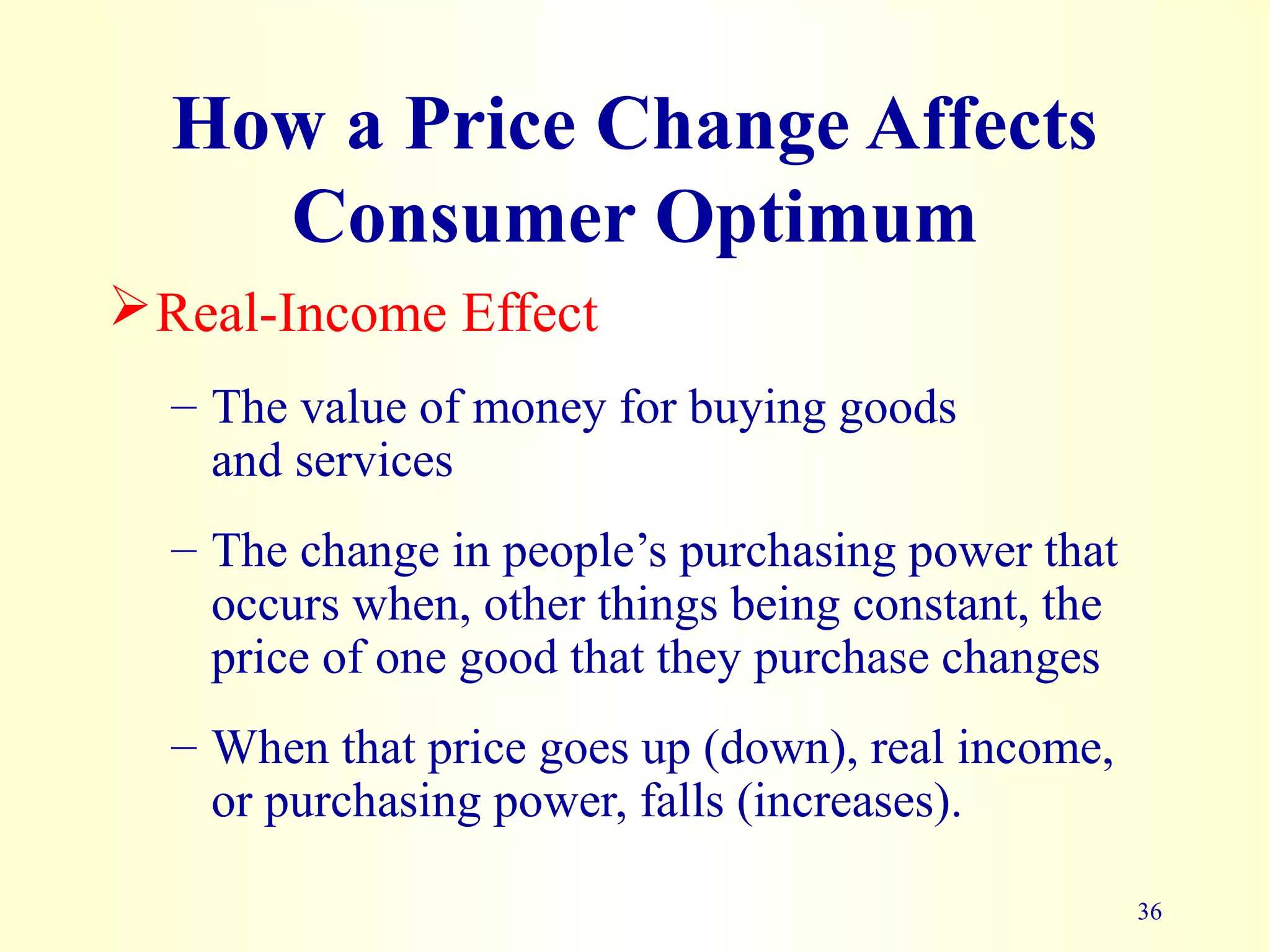 36
How a Price Change Affects
Consumer Optimum
Real-Income Effect
– The value of money for buying goods
and services
– The change in people’s purchasing power that
occurs when, other things being constant, the
price of one good that they purchase changes
– When that price goes up (down), real income,
or purchasing power, falls (increases).