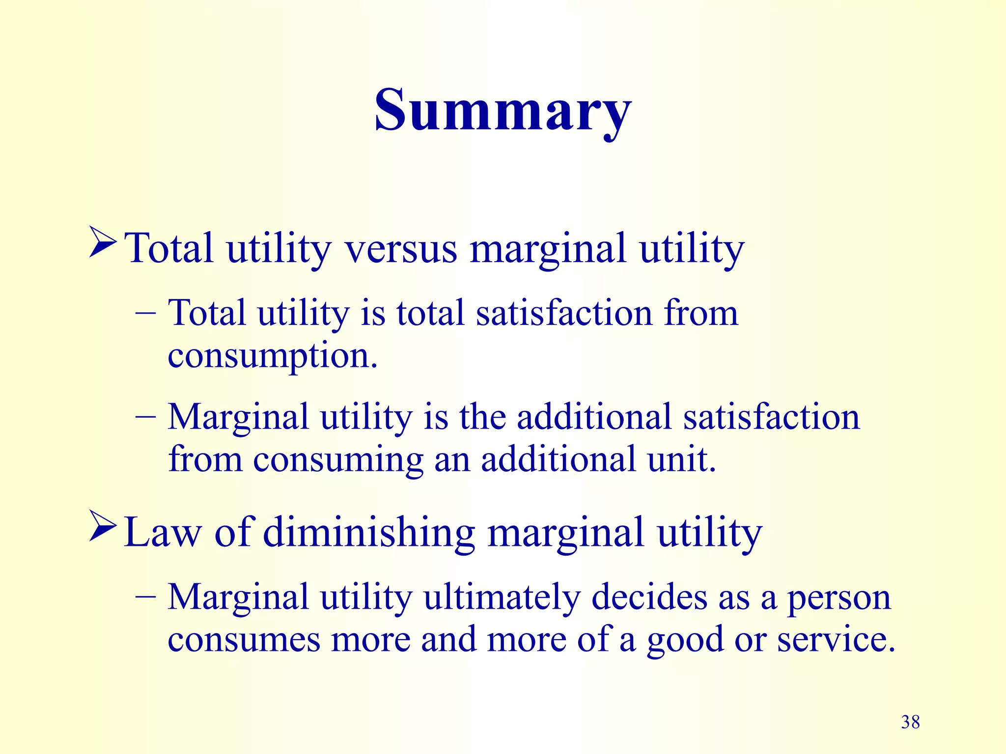 38
Summary
Total utility versus marginal utility
– Total utility is total satisfaction from
consumption.
– Marginal utility is the additional satisfaction
from consuming an additional unit.
Law of diminishing marginal utility
– Marginal utility ultimately decides as a person
consumes more and more of a good or service.