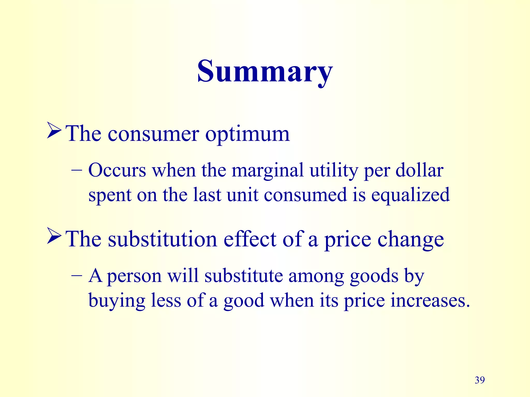 39
Summary
The consumer optimum
– Occurs when the marginal utility per dollar
spent on the last unit consumed is equalized
The substitution effect of a price change
– A person will substitute among goods by
buying less of a good when its price increases.