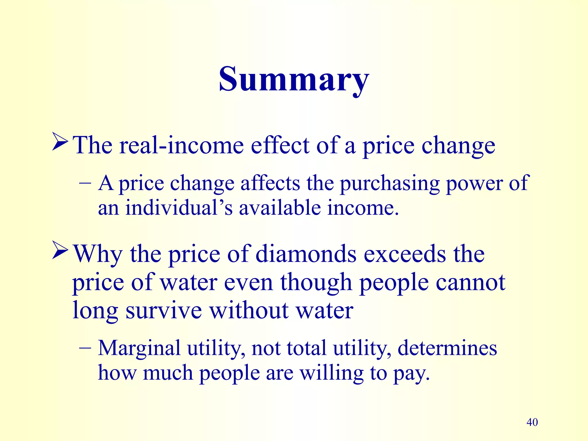 40
Summary
The real-income effect of a price change
– A price change affects the purchasing power of
an individual’s available income.
Why the price of diamonds exceeds the
price of water even though people cannot
long survive without water
– Marginal utility, not total utility, determines
how much people are willing to pay.
