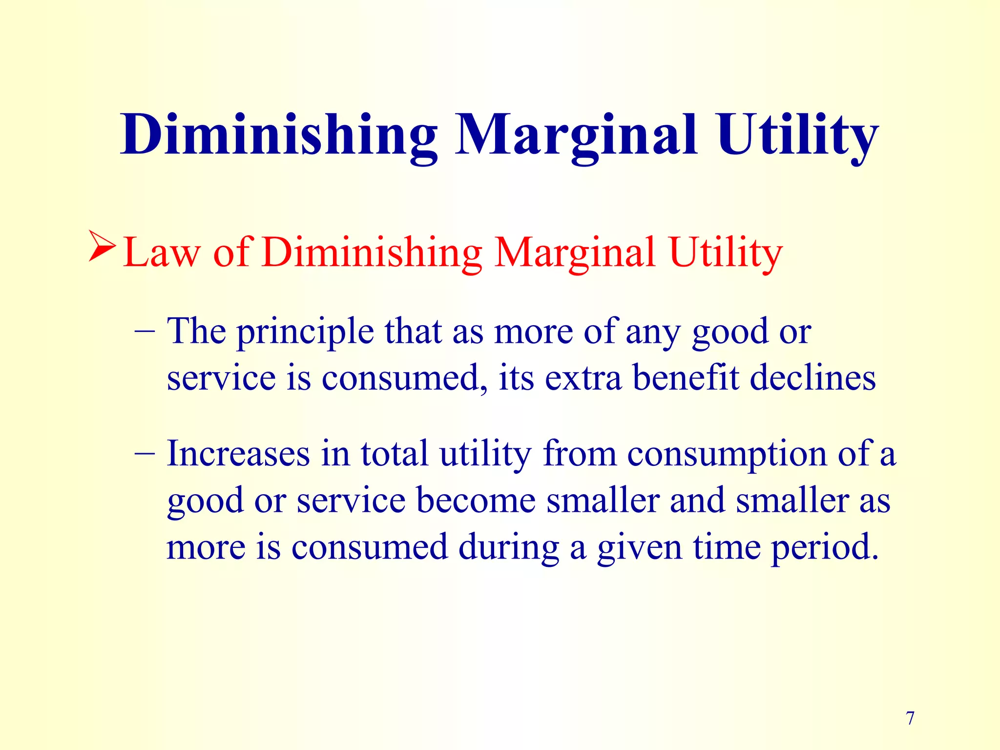 7
Diminishing Marginal Utility
Law of Diminishing Marginal Utility
– The principle that as more of any good or
service is consumed, its extra benefit declines
– Increases in total utility from consumption of a
good or service become smaller and smaller as
more is consumed during a given time period.