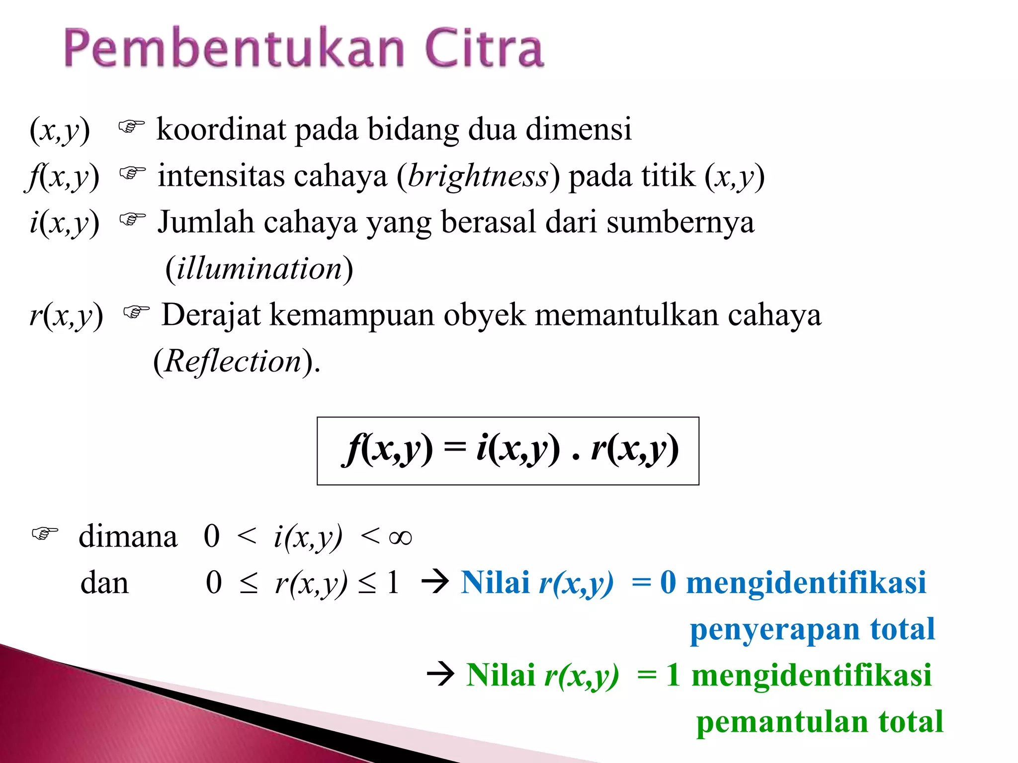 (x,y)  koordinat pada bidang dua dimensi 
f(x,y)  intensitas cahaya (brightness) pada titik (x,y) 
i(x,y)  Jumlah cahaya yang berasal dari sumbernya 
(illumination) 
r(x,y)  Derajat kemampuan obyek memantulkan cahaya 
(Reflection). 
f(x,y) = i(x,y) . r(x,y) 
 dimana 0 < i(x,y) <  
dan 0  r(x,y)  1  Nilai r(x,y) = 0 mengidentifikasi 
penyerapan total 
 Nilai r(x,y) = 1 mengidentifikasi 
pemantulan total 
 