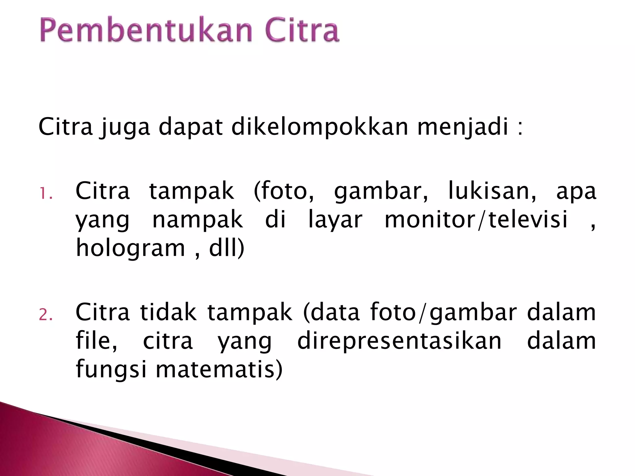 Citra juga dapat dikelompokkan menjadi : 
1. Citra tampak (foto, gambar, lukisan, apa 
yang nampak di layar monitor/televisi , 
hologram , dll) 
2. Citra tidak tampak (data foto/gambar dalam 
file, citra yang direpresentasikan dalam 
fungsi matematis) 
 