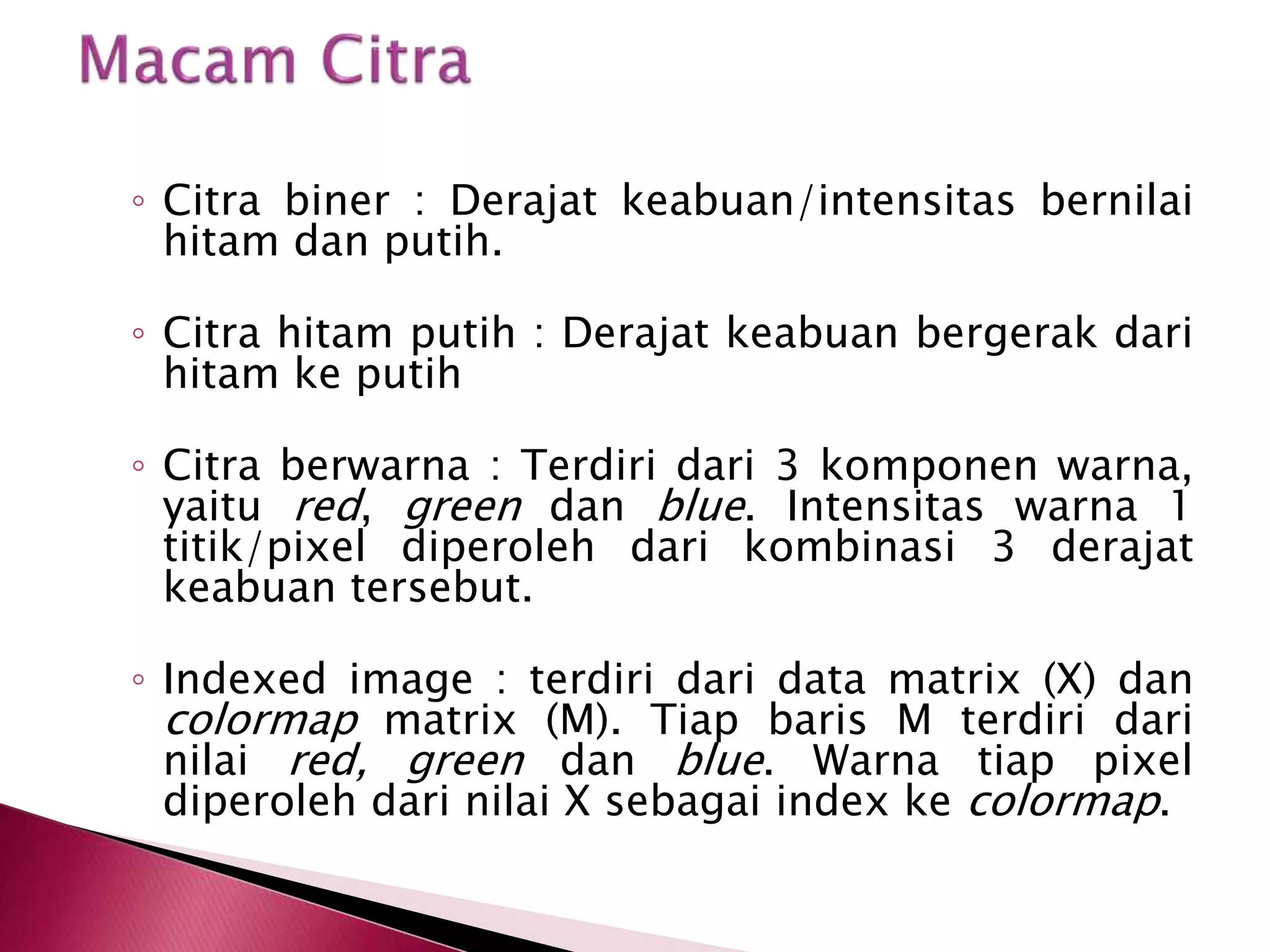◦ Citra biner : Derajat keabuan/intensitas bernilai 
hitam dan putih. 
◦ Citra hitam putih : Derajat keabuan bergerak dari 
hitam ke putih 
◦ Citra berwarna : Terdiri dari 3 komponen warna, 
yaitu red, green dan blue. Intensitas warna 1 
titik/pixel diperoleh dari kombinasi 3 derajat 
keabuan tersebut. 
◦ Indexed image : terdiri dari data matrix (X) dan 
colormap matrix (M). Tiap baris M terdiri dari 
nilai red, green dan blue. Warna tiap pixel 
diperoleh dari nilai X sebagai index ke colormap. 
 