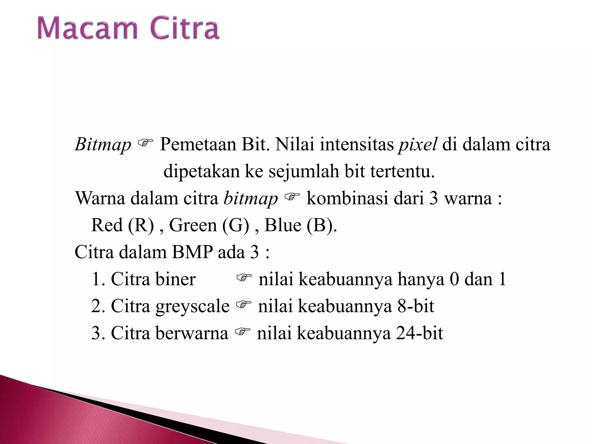 Bitmap  Pemetaan Bit. Nilai intensitas pixel di dalam citra 
dipetakan ke sejumlah bit tertentu. 
Warna dalam citra bitmap  kombinasi dari 3 warna : 
Red (R) , Green (G) , Blue (B). 
Citra dalam BMP ada 3 : 
1. Citra biner  nilai keabuannya hanya 0 dan 1 
2. Citra greyscale  nilai keabuannya 8-bit 
3. Citra berwarna  nilai keabuannya 24-bit 
 