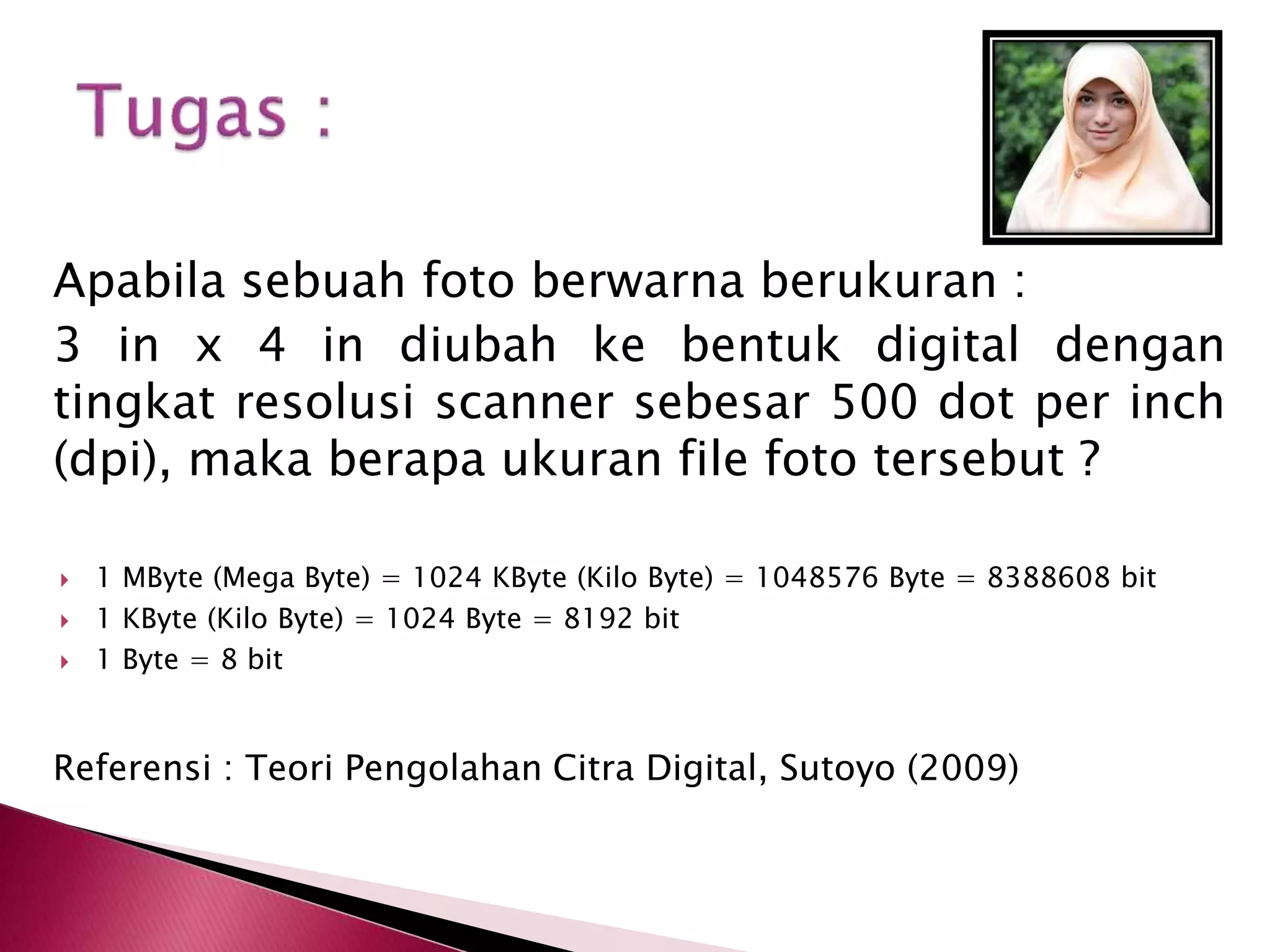 Apabila sebuah foto berwarna berukuran : 
3 in x 4 in diubah ke bentuk digital dengan 
tingkat resolusi scanner sebesar 500 dot per inch 
(dpi), maka berapa ukuran file foto tersebut ? 
 1 MByte (Mega Byte) = 1024 KByte (Kilo Byte) = 1048576 Byte = 8388608 bit 
 1 KByte (Kilo Byte) = 1024 Byte = 8192 bit 
 1 Byte = 8 bit 
Referensi : Teori Pengolahan Citra Digital, Sutoyo (2009) 
 