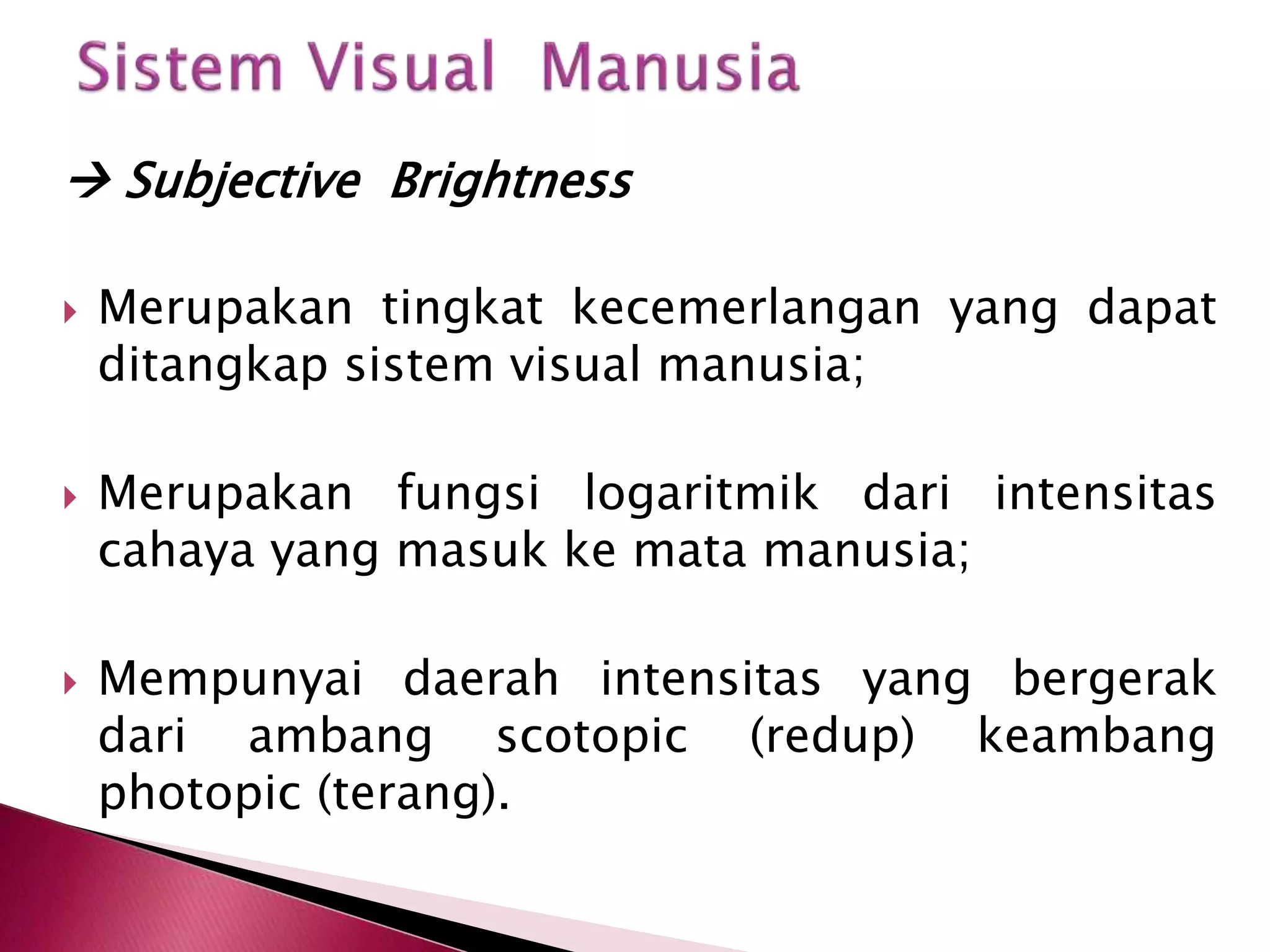  Subjective Brightness 
 Merupakan tingkat kecemerlangan yang dapat 
ditangkap sistem visual manusia; 
 Merupakan fungsi logaritmik dari intensitas 
cahaya yang masuk ke mata manusia; 
 Mempunyai daerah intensitas yang bergerak 
dari ambang scotopic (redup) keambang 
photopic (terang). 
 