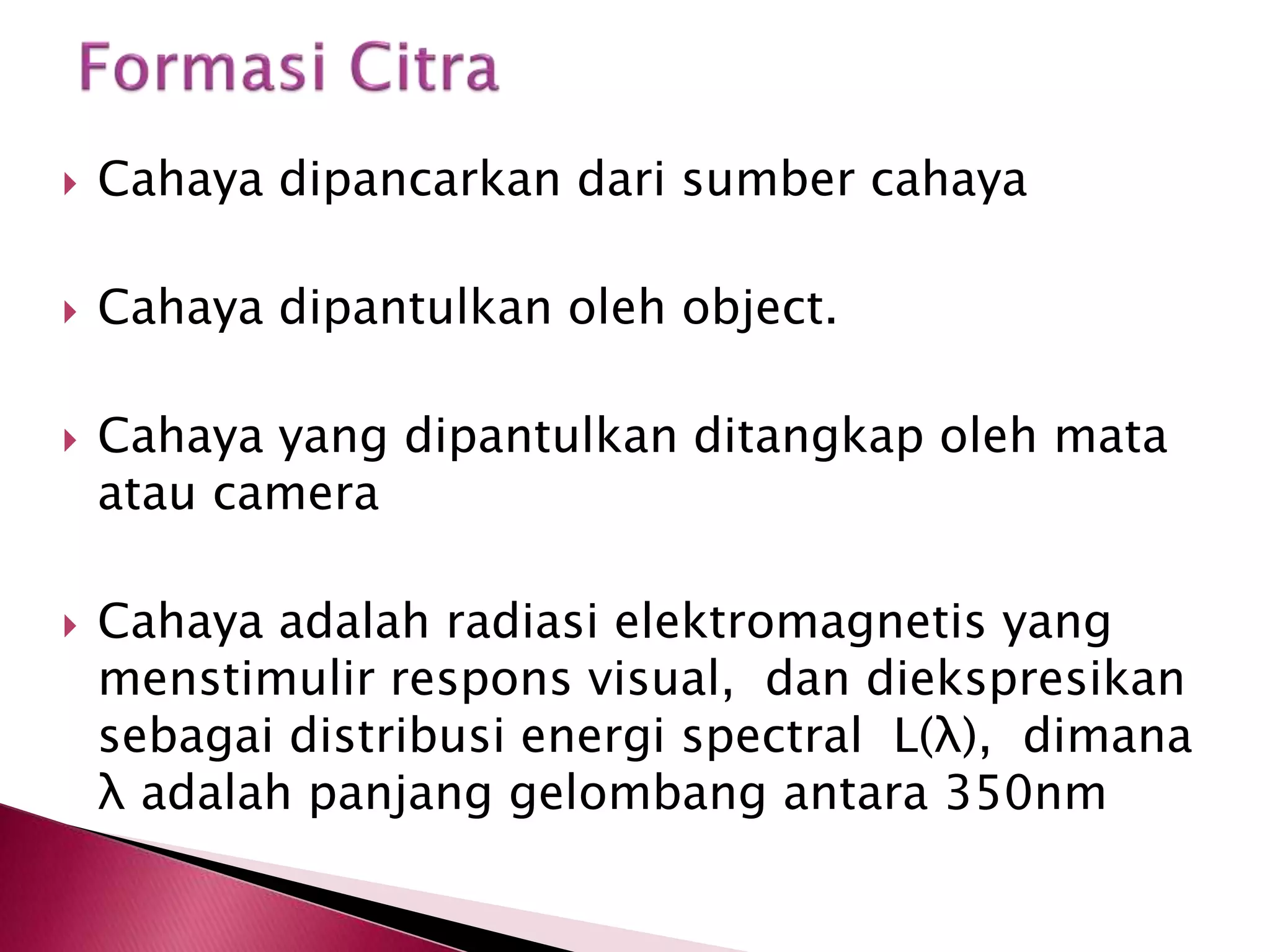  Cahaya dipancarkan dari sumber cahaya 
 Cahaya dipantulkan oleh object. 
 Cahaya yang dipantulkan ditangkap oleh mata 
atau camera 
 Cahaya adalah radiasi elektromagnetis yang 
menstimulir respons visual, dan diekspresikan 
sebagai distribusi energi spectral L(λ), dimana 
λ adalah panjang gelombang antara 350nm 
 