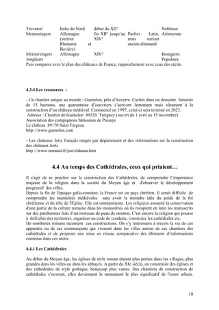 Trovatori         Italie du Nord     début du XII°                         Noblesse
Mennesingers      Allemagne          fin XII° jusqu’au Parfois      Latin, Aristocrate
                  (surtout           XIV°               mais       surtout
                  Rhénanie        et                    ancien allemand
                  Bavière)
Meistersingers    Allemagne          XIV°                                  Bourgeois
Jongleurs         .                  .                  .                  Populaire
Puis comparer avec le plan des châteaux de France, rapprochement avec ceux des récits.




4.3.4 Les ressources :

- Un chantier unique au monde : Guenelon, près d'Auxerre. Cachés dans un domaine forestier
de 15 hectares, une quarantaine d’oeuvriers s’activent lentement mais sûrement à la
construction d’un château médiéval. Commencé en 1997, celui-ci sera terminé en 2023.
 Adresse : Chantier de Guénelon 89520 Treigney (ouvert du 1 avril au 15 novembre)
Association des compagnons bâtisseurs de Puisaye
Le château 89170 Saint Fargeau
http ://www.guenelon.com

- Les châteaux forts français rangés par département et des informations sur la construction
des châteaux forts
http ://www.terranet.fr/jmr/château.htm


               4.4 Au temps des Cathédrales, ceux qui priaient…
Il s'agit de se pencher sur la construction des Cathédrales, de comprendre l’importance
majeure de la religion dans la société du Moyen âge et d'observer le développement
progressif des villes.
Depuis la fin de l'époque gallo-romaine, la France est un pays chrétien. Il serait difficile de
comprendre les mentalités médiévales sans avoir la moindre idée du poids de la foi
chrétienne et du rôle de l'Eglise. Elle est omniprésente. Les religieux assurent la conservation
d'une partie de la culture romaine dans les monastères où ils recopient en latin les manuscrits
sur des parchemins faits d’un morceau de peau de mouton. C'est encore la religion qui pousse
à défricher des territoires, organiser un code de conduite, construire les cathédrales etc.
De nombreux romans racontent ces constructions. On s’y intéressera à travers la vie de ces
apprentis ou de ces commerçants qui vivaient dans les villes autour de ces chantiers des
cathédrales et de proposer une mise en réseau comparative des éléments d’informations
contenus dans ces récits.

4.4.1 Les Cathédrales

Au début du Moyen âge, les églises de style roman étaient plus petites dans les villages, plus
grandes dans les villes ou dans les abbayes. A partir du XIe siècle, on construisit des églises et
des cathédrales de style gothique, beaucoup plus vastes. Des chantiers de construction de
cathédrales s’ouvrent, elles deviennent le monument le plus significatif de l'essor urbain.



                                                                                               10
 