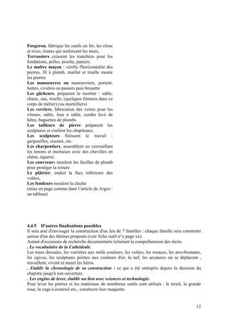 Forgeron, fabrique les outils en fer, les clous
et rives, tirants qui renforcent les murs,
Terrassiers creusent les tranchées pour les
fondations, pelles, pioche, paniers.
Le maître maçon : vérifie l'horizontalité des
pierres, fil à plomb, maillet et truelle monte
les pierres
Les manoeuvres ou manouvriers, portent,
hottes, civières ou paniers puis brouette
Les gâcheurs, préparent le mortier : sable,
chaux, eau, truelle, (quelques femmes dans ce
corps de métier) (ou mortelliers)
Les verriers, fabrication des verres pour les
vitraux, sable, four à sable, cendre lavé de
hêtre, baguettes de plombs
Les tailleurs de pierre préparent les
sculptures et cisèlent les chapiteaux,
Les sculpteurs finissent le travail :
gargouilles, ciseaux, etc.
Les charpentiers, assemblent en verrouillant
les tenons et mortaises avec des chevilles en
chêne, équerre.
Les couvreurs moulent les feuilles de plomb
pour protéger la toiture
Le plâtrier, enduit la face inférieure des
voûtes,
Les fondeurs moulent la cloche
(mise en page comme dans l’article de Argos :
un tableau)




4.4.5 D'autres finalisations possibles
Il sera aisé d'envisager la construction d'un Jeu de 7 familles : chaque famille sera construite
autour d'un des thèmes proposés (voir fiche outil n°x page xx).
Autant d'occasions de recherche documentaire éclairant la compréhension des récits.
. Le vocabulaire de la Cathédrale.
Les tours dressées, les verrières aux mille couleurs, les voûtes, les rosaces, les arcs-boutants,
les ogives, les sculptures peintes aux couleurs d'or, la nef, les arcatures où se déplacent ,
travaillent, vivent et meurt les héros.
. Etablir la chronologie de sa construction : ce qui a été entrepris depuis la décision du
chapitre jusqu'à son ouverture.
. Les engins de lever, établir un lien avec sciences et technologie.
Pour lever les pierres et les matériaux de nombreux outils sont utilisés : le treuil, la grande
roue, la cage à écureuil etc., construire leur maquette.


                                                                                              12
 