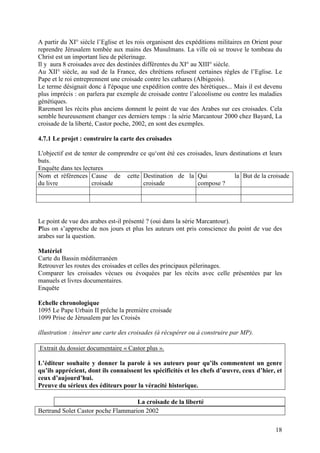 A partir du XI° siècle l’Eglise et les rois organisent des expéditions militaires en Orient pour
reprendre Jérusalem tombée aux mains des Musulmans. La ville où se trouve le tombeau du
Christ est un important lieu de pèlerinage.
Il y aura 8 croisades avec des destinées différentes du XI° au XIII° siècle.
Au XII° siècle, au sud de la France, des chrétiens refusent certaines règles de l’Eglise. Le
Pape et le roi entreprennent une croisade contre les cathares (Albigeois).
Le terme désignait donc à l'époque une expédition contre des hérétiques... Mais il est devenu
plus imprécis : on parlera par exemple de croisade contre l’alcoolisme ou contre les maladies
génétiques.
Rarement les récits plus anciens donnent le point de vue des Arabes sur ces croisades. Cela
semble heureusement changer ces derniers temps : la série Marcantour 2000 chez Bayard, La
croisade de la liberté, Castor poche, 2002, en sont des exemples.

4.7.1 Le projet : construire la carte des croisades

L'objectif est de tenter de comprendre ce qu‘ont été ces croisades, leurs destinations et leurs
buts.
Enquête dans tes lectures
Nom et références Cause de cette Destination de la Qui                      la But de la croisade
du livre              croisade          croisade             compose ?




Le point de vue des arabes est-il présenté ? (oui dans la série Marcantour).
Plus on s’approche de nos jours et plus les auteurs ont pris conscience du point de vue des
arabes sur la question.

Matériel
Carte du Bassin méditerranéen
Retrouver les routes des croisades et celles des principaux pèlerinages.
Comparer les croisades vécues ou évoquées par les récits avec celle présentées par les
manuels et livres documentaires.
Enquête

Echelle chronologique
1095 Le Pape Urbain II prêche la première croisade
1099 Prise de Jérusalem par les Croisés

illustration : insérer une carte des croisades (à récupérer ou à construire par MP).

Extrait du dossier documentaire « Castor plus ».

L’éditeur souhaite y donner la parole à ses auteurs pour qu’ils commentent un genre
qu’ils apprécient, dont ils connaissent les spécificités et les chefs d’œuvre, ceux d’hier, et
ceux d’aujourd’hui.
Preuve du sérieux des éditeurs pour la véracité historique.

                                    La croisade de la liberté
Bertrand Solet Castor poche Flammarion 2002

                                                                                             18
 