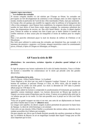 (ajouter repro couverture)
… Les résultats des croisades
Si aucune conquête durable n’a été réalisée par l’Europe en Orient, les croisades ont
provoquées un fort développement du commerce et des échanges entre ces deux régions du
monde, résultat en particulier de l’activité des villes marchandes d’Italie, mais pas seulement.
En Europe elles ont quelque peu modifié les rapports entre la noblesse et la bourgeoisie des
villes et des campagnes : pour financer leurs expéditions, les seigneurs durent céder un certain
nombre de leurs droits et leurs biens contre argent comptant, les communes achetèrent des
terres, des dispensations de corvées, etc. Des serfs furent libérés ; de plus, le départ régulier
pour l’Orient de nobles ne sachant rien faire d’autre que se battre réduisit le nombre des
conflits intérieurs et donc assura plus de tranquillité et moins de malheur pour les simples
gens…
Mais c’est peut-être chèrement payer la mort de dizaines de milliers de Chrétiens et de
Musulmans.
Des Juifs aussi subirent le contre-coup des croisades, qui donnèrent lieu, par exemple, à la
naissance des premiers « pogroms » en Europe, attaques meurtrières contre les communautés
juives, à Rouen, à Spire et Cologne en Allemagne, en Hongrie…




                      4.8 Vasco la série de BD
(illustrations : les couvertures, certaines vignettes et planches quand indiqué et si
possible)

Il s'agit de proposer une lecture exploration de la série de bandes dessinées, Vasco et d'aider
les lecteurs à rassembler les connaissances sur le siècle qui précède celui des grandes
découvertes.

4.8.1 Présentation de la série.
Texte et Dessin : Gilles Chaillet Editeur : Le Lombard
Vasco Baglioni a été élevé par son oncle le banquier Lombart Tolomei. Il est devenu son
homme de confiance et parcourt l'Europe et l’Asie, au XIVe siècle, afin de remplir les
missions que lui confie son riche parent. Les récits se déroulent de 1347 dans le premier
album jusqu’en 1358 dans le 14e.
Ces voyages aident les lecteurs à comprendre la synchronisation d’événements qui pourraient
apparaître comme totalement séparés. Les lecteurs découvrent un Moyen âge insolite où
l'argent a au moins autant d'importance que les armes. L'auteur est en général plus attiré par la
vie urbaine que par la vie rurale. Un lien sera possible avec le projet sur la ville (voir fiche
projet xx).
Vasco est un grand voyageur sur terre et sur mer, une carte de ses déplacements est fournie
par Gilles Chaillet dans le tome 14 (illustrer avec)
Les images sont superbes, les décors soignés et précis permettent de parcourir les hauts lieux
de l'époque. Le désir de vérité historique y est constant.
Cette série est une réussite, Gilles Chaillet a su présenter des notions ardues, abstraites en les
rendant accessibles (les Cathares par exemple).
On peut signaler aux élèves que la bande dessinée possède des ancêtres remontant au Moyen
âge. La broderie de Bayeux en est un magnifique exemple dans lequel l’image joue un rôle
aussi important que le texte.


                                                                                               19
 