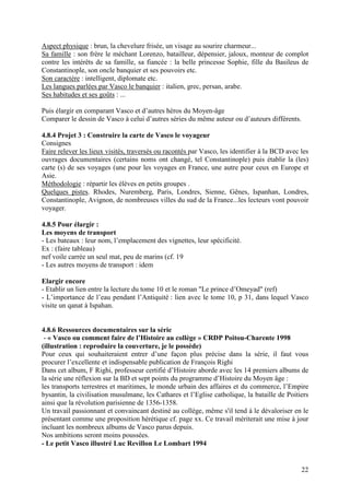 Aspect physique : brun, la chevelure frisée, un visage au sourire charmeur...
Sa famille : son frère le méchant Lorenzo, batailleur, dépensier, jaloux, monteur de complot
contre les intérêts de sa famille, sa fiancée : la belle princesse Sophie, fille du Basileus de
Constantinople, son oncle banquier et ses pouvoirs etc.
Son caractère : intelligent, diplomate etc.
Les langues parlées par Vasco le banquier : italien, grec, persan, arabe.
Ses habitudes et ses goûts : ...

Puis élargir en comparant Vasco et d’autres héros du Moyen-âge
Comparer le dessin de Vasco à celui d’autres séries du même auteur ou d’auteurs différents.

4.8.4 Projet 3 : Construire la carte de Vasco le voyageur
Consignes
Faire relever les lieux visités, traversés ou racontés par Vasco, les identifier à la BCD avec les
ouvrages documentaires (certains noms ont changé, tel Constantinople) puis établir la (les)
carte (s) de ses voyages (une pour les voyages en France, une autre pour ceux en Europe et
Asie.
Méthodologie : répartir les élèves en petits groupes .
Quelques pistes. Rhodes, Nuremberg, Paris, Londres, Sienne, Gênes, Ispanhan, Londres,
Constantinople, Avignon, de nombreuses villes du sud de la France...les lecteurs vont pouvoir
voyager.

4.8.5 Pour élargir :
Les moyens de transport
- Les bateaux : leur nom, l’emplacement des vignettes, leur spécificité.
Ex : (faire tableau)
nef voile carrée un seul mat, peu de marins (cf. 19
- Les autres moyens de transport : idem

Elargir encore
- Etablir un lien entre la lecture du tome 10 et le roman "Le prince d’Omeyad" (ref)
- L’importance de l’eau pendant l’Antiquité : lien avec le tome 10, p 31, dans lequel Vasco
visite un qanat à Ispahan.


4.8.6 Ressources documentaires sur la série
 - « Vasco ou comment faire de l’Histoire au collège » CRDP Poitou-Charente 1998
(illustration : reproduire la couverture, je le possède)
Pour ceux qui souhaiteraient entrer d’une façon plus précise dans la série, il faut vous
procurer l’excellente et indispensable publication de François Righi
Dans cet album, F Righi, professeur certifié d’Histoire aborde avec les 14 premiers albums de
la série une réflexion sur la BD et sept points du programme d’Histoire du Moyen âge :
les transports terrestres et maritimes, le monde urbain des affaires et du commerce, l’Empire
bysantin, la civilisation musulmane, les Cathares et l’Eglise catholique, la bataille de Poitiers
ainsi que la révolution parisienne de 1356-1358.
Un travail passionnant et convaincant destiné au collège, même s'il tend à le dévaloriser en le
présentant comme une proposition hérétique cf. page xx. Ce travail mériterait une mise à jour
incluant les nombreux albums de Vasco parus depuis.
Nos ambitions seront moins poussées.
- Le petit Vasco illustré Luc Revillon Le Lombart 1994


                                                                                               22
 