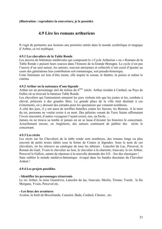 (illustration : reproduire la couverture, je le possède)


               4.9 Lire les romans arthuriens

Il s'agit de permettre aux lecteurs une première entrée dans le monde symbolique et magique
d' Arthur, ce roi mythique.

4.9.1 Les chevaliers de la Table Ronde
Les œuvres de littérature médiévales qui composent le « Cycle Arthurien » ou « Romans de la
Table Ronde » puisent leurs sources dans l’histoire de la Grande Bretagne. Le cycle n’est pas
l’œuvre d’un seul auteur, les auteurs, souvent anonymes et collectifs n’ont cessé d’ajouter au
cours des générations leur contribution soit romanesque, soit pseudo-historique.
Cette littérature est loin d’être morte, elle inspire le roman, le théâtre, la poésie et même le
cinéma.

4.9.2 Arthur ou la naissance d’une légende
Arthur est un personnage réel du milieu du 6ème siècle. Arthus résidait à Carduel, au Pays de
Galles où se trouvait la fameuse Table Ronde.
Les chevaliers qui l'entouraient aimaient les jeux violents tels que les joutes et les, combats à
cheval, prétextes à des grandes fêtes. La grande place de la ville était destinée à ces
évènements, on y dressait des estrades pour les spectateurs qui venaient nombreux.
A côté des jeux, il y eut aussi de terribles batailles contre les Saxons, les Bretons. A la mort
du roi, personne ne voulut croire à sa mort. Des pèlerins venant de Terre Sainte affirmaient
l’avoir rencontré, d’autres voyageurs l’ayant croisé, eux, en Sicile….
Jamais on ne trouva sa tombe et jamais on ne se lassa d’écouter les histoires le concernant.
Actuellement encore, en Angleterre, des auteurs continuent de publier des récits le
concernant.

4.9.3 Les récits
Les récits sur les Chevaliers de la table ronde sont nombreux, des romans longs ou plus
souvent de petits textes édités sous la forme de Contes et légendes. Sous le nom de ces
chevaliers, on les retrouve au catalogue de tous les éditeurs : Lancelot du Lac, Perceval, le
Roman du Gaal, Yvain le chevalier au lion, le chevalier à la charrette, Gauvain, le roi Arthur,
Perceval le Gallois, autant de réponses à la nouvelle demande des I.O. : lire des classiques !
Sans oublier le monde médiévo-fantastique évoqué dans les bandes dessinées du Chevalier
Ardent !

4.9.4 Les projets possibles

- Identifier les personnages récurrents
Le roi Arthur, la reine Guenièvre, Lancelot du lac, Gauvain, Merlin, Tristan, Yseult, la fée
Morgane, Yvain, Perceval etc.

- Les lieux des aventures
Avalon, la forêt de Brocéliande, Camelot, Bade, Carduel, Chester, etc.




                                                                                              23
 