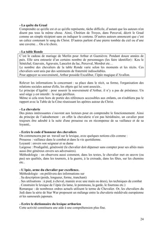 - La quête du Graal
Comprendre ce qu'elle est et ce qu'elle représente, tâche difficile, d’autant que les auteurs n'en
disent pas tous la même chose. Ainsi, Chrétien de Troyes, dans Perceval, décrit le Graal
comme un simple récipient sans en indiquer le contenu. D’autres auteurs annoncent que c’est
un calice contenant le sang du Christ. D’autres parlent d’une pierre tombée du ciel ou d’une
une caverne… On a le choix.

- La table Ronde
C’est le cadeau de mariage de Merlin pour Arthur et Guenièvre. Pendant douze années de
paix. Elle sera entourée d’un certains nombre de personnages (les faire identifier) : Keu le
Sénéchal, Gauvain, Agravain, Lancelot du lac, Perceval, Mordret etc…
Le nombre des chevaliers de la table Ronde varie selon les moments et les récits. Ces
chevaliers sont unis par des sentiments de fraternité indissolubles.
Pour appuyer sa souveraineté, Arthur possède Excalibur, l’épée magique d’Avallon.

Relever les informations la concernant : sa place dans le récit, sa forme, l'organisation des
relations sociales autour d'elle, les objets qui lui sont associés..
Le principe d’égalité : pour asseoir la souveraineté d’Arthur, il n’y a pas de préséance. Un
seul siège y est interdit : le siège périlleux.
Même si cela reste hors de portée des références accessibles aux enfants, on n'oubliera pas le
rapport avec la Table de la Cène réunissant les apôtres autour du Christ.

- La chevalerie
Des pistes intéressantes s’ouvrent aux lecteurs pour en comprendre le fonctionnement. Ainsi
du principe de l’adoubement : en effet la chevalerie n’est pas héréditaire, un cavalier peut
toujours être adoubé à la suite d'une prouesse ou en récompense de sa vaillance et de sa
loyauté,.

- Ecrire le code d’honneur des chevaliers
On commencera par un travail sur le lexique, avec quelques notions clés comme :
Prouesse : vaillance dans le combat et dans la vie quotidienne.
Loyauté : envers son seigneur et sa dame
Largesse : Prodigalité, générosité (le chevalier doit dépenser sans compter pour ses alliés mais
aussi être généreux envers ses adversaires).
Méthodologie : on observera aussi comment, dans les textes, le chevalier met en œuvre (ou
pas) ses qualités, dans les tournois, à la guerre, à la croisade, dans les fêtes, sur les chemins
etc..

- L’épée, arme du chevalier par excellence.
Méthodologie : on prélèvera des informations sur
. Sa description (poids, longueur, forme, tranchant)
. Ses utilisations : à pied, à cheval, maniée avec une main ou deux), les techniques de combat
. Construire le lexique de l’épée (la lame, le pommeau, la garde, le fourreau etc.)
Remarque : de nombreux ordres actuels utilisent le terme de Chevalier. Or, les chevaliers du
Jedi dans la série de Star War proposent un mélange entre la chevalerie médiévale européenne
et les samouraïs japonais.

- Ecrire le dictionnaire du lexique arthurien
Cette activité constituera une aide à une compréhension plus fine.


                                                                                               24
 