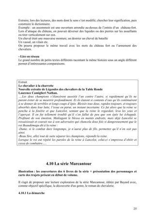 Extraire, lors des lectures, des mots dont le sens s’est modifié, chercher leur signification, puis
construire le dictionnaire.
Exemple : un assommoir est une ouverture arrondie au-dessus de l’entrée d’un château-fort.
Lors d’attaque du château, on pouvait déverser des liquides ou des pierres sur les assaillants
ou tirer verticalement sur eux.
Un cheval était une mauvaise monture, un destrier un cheval de bataille
Un vassal, un vilain etc.
On pourra proposer le même travail avec les mots du château fort ou l’armement des
chevaliers.

- Lire en réseau
Le grand nombre de petits textes différents racontant la même histoire sous un angle différent
permet d’intéressantes comparaisons.




Extrait
Le chevalier à la charrette
Nouvelle extraite de Légendes des chevaliers de la Table Ronde
Laurence Camiglieri Nathan.
….Les deux champions s’élancèrent aussitôt l’un contre l’autre, si rapidement qu’ils ne
purent éviter de se meurtrir profondément. Et ils étaient si contents d’eux qu’ils continuèrent
à se donner de terribles et longs coups d’épée. Blessés tous deux, rapides toujours, et toujours
absorbés dans leur lutte, l’issue en parut, un instant incertaine. Ce fut alors que la reine se
pencha à la fenêtre et que Lancelot, sentant que la reine le regardait, leva les yeux et
l’aperçut. Il en fut tellement troublé qu’il s’en fallut de peu que son épée lui échappât.
Profitant de son émotion, Maléagant le blessa en maints endroits, mais déjà Lancelot se
ressaisissait et courait sus à son adversaire qui chancela deux fois si dangereusement que le
roi Beaudémagu dit à la reine :
-Dame, si le combat dure longtemps, je n’aurai plus de fils, permettez qu’il n’en soit pas
ainsi.
-Beau Sire, allez tout de suite séparer les champions, répondit la reine.
Lorsque le roi eut répété les paroles de la reine à Lancelot, celui-ci s’empressa d’obéir et
cessa de combattre…..




                       4.10 La série Marcantour
illustration : les couvertures des 6 livres de la série + présentation des personnages et
carte des trajets présent en début de volume.

Il s'agit de proposer une lecture exploration de la série Marcantour, éditée par Bayard avec,
comme objectif spécifique, la découverte d'un genre, le roman de chevalerie.

4.10.1 La démarche




                                                                                                25
 