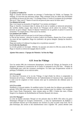 qu’on croit !
Le prince à l’étoile d’or
Hugo et Ancelin doivent remettre un message à l’archevêque de Tolède, en Espagne. En
échange, ils recevront une précieuse relique. Mais comment éviter les sabres des musulmans
qui brillent en travers de leur route ? Un étrange Prince à l’étoile d’or propose de les protéger.
Qui est-il ? Que veut-il ? Saura-t-il user de son pouvoir pour sauver les deux amis ?
Les démons de la nuit
Que s’est-il passé au monastère d’Aiglefond ? Les moines ont disparu !
Hogo et Ancelin s’aventurent dans le silence de la nuit et soudain se retrouvent prisonniers
des terribles diables rouges. Que font-ils là ? Pourquoi ont-ils enlevé les moines ? Hugo
pressent un grave danger. Saura-t-il déjouer l’attention de ses geoliers et percer le secret du
monastère ? Le temps presse, il faut sauver les moines.
Les justiciers de l’ombre
Hugo et Ancelin sont envoyés par le roi de France en Palestine.
Le but de leur mission : retrouver le prince Ludovic de Chartres, disparu lors d’une croisade.
Au cours de leur expédition, Hugo est confronté a de graves dangers. Quelqu’un cherche à
l’éliminer.
Hugo parviendra-t-il à déjouer les pièges de ce mystérieux assassin ?
La révolte des faucheurs
La révolte gronde en Auvergne. Affamés, les paysans ont enlevé la fille du comte de Rives.
Hugo et Ancelin se retrouvent engagés dans le conflit.

Ajouter frise annexe : l’époque de l’histoire / la frise du Mâge



                              4.11 Avec les Vikings
Vers les années 900, des événements dramatiques, invasions de Vikings, de Sarrasins et de
Hongrois, perturbent la construction de la France et marquent la fin d'un Etat : l'Empire de
Charlemagne puis celui des royaumes carolingiens. Un autre type d'organisation sociale et
politique, la féodalité, est en train de naître.

4.11.1 Le projet
En observant l’invasion et la vie des Vikings, il s'agit d'aider les élèves à comprendre la
formation de la France, l’affaiblissement de l’administration et l’annonce d’une organisation
à venir avec les seigneurs et leurs vassaux ainsi que la construction des châteaux pour se
défendre.

4.11.2 Les récits
Nombreux et souvent traduits, ils semblent moins à la mode chez les éditeurs que pendant la
période 1970-1990 mais nous pouvons leur faire confiance pour les rééditer. Une exception
chez Castor Poche Flammarion : deux romans parus en 2001, L’étalon des mers, d'Alain
Surget et Les disparus de Rocheblanche de Florence Renaud, très réussis.

4.11.3 Et Thorgal ?
La série de bandes dessinées Thorgal est très présente dans les BCD. Elle relève du genre
fantastique (Thorgal est d’origine extraterrestre…), mais les représentations de drakkars y
sont tellement réussies qu’il faut proposer aux lecteurs d’y jeter un petit coup d’œil. Sur le
plan historique, des erreurs et des anachronismes sont à signaler. On pourra aborder cette


                                                                                               28
 