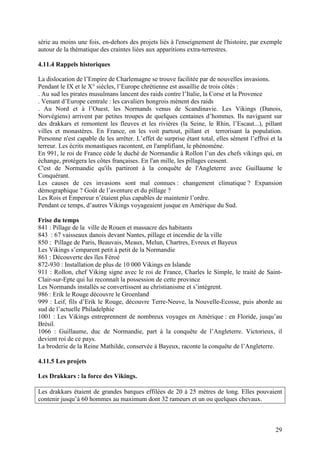 série au moins une fois, en-dehors des projets liés à l'enseignement de l'histoire, par exemple
autour de la thématique des craintes liées aux apparitions extra-terrestres.

4.11.4 Rappels historiques

La dislocation de l’Empire de Charlemagne se trouve facilitée par de nouvelles invasions.
Pendant le IX et le X° siècles, l’Europe chrétienne est assaillie de trois côtés :
. Au sud les pirates musulmans lancent des raids contre l’Italie, la Corse et la Provence
. Venant d’Europe centrale : les cavaliers hongrois mènent des raids
. Au Nord et à l’Ouest, les Normands venus de Scandinavie. Les Vikings (Danois,
Norvégiens) arrivent par petites troupes de quelques centaines d’hommes. Ils naviguent sur
des drakkars et remontent les fleuves et les rivières (la Seine, le Rhin, l’Escaut...), pillant
villes et monastères. En France, on les voit partout, pillant et terrorisant la population.
Personne n'est capable de les arrêter. L’effet de surprise étant total, elles sèment l’effroi et la
terreur. Les écrits monastiques racontent, en l'amplifiant, le phénomène.
En 991, le roi de France cède le duché de Normandie à Rollon l’un des chefs vikings qui, en
échange, protégera les côtes françaises. En l'an mille, les pillages cessent.
C'est de Normandie qu'ils partiront à la conquête de l'Angleterre avec Guillaume le
Conquérant.
Les causes de ces invasions sont mal connues : changement climatique ? Expansion
démographique ? Goût de l’aventure et du pillage ?
Les Rois et Empereur n’étaient plus capables de maintenir l’ordre.
Pendant ce temps, d’autres Vikings voyageaient jusque en Amérique du Sud.

Frise du temps
841 : Pillage de la ville de Rouen et massacre des habitants
843 : 67 vaisseaux danois devant Nantes, pillage et incendie de la ville
850 : Pillage de Paris, Beauvais, Meaux, Melun, Chartres, Evreux et Bayeux
Les Vikings s’emparent petit à petit de la Normandie
861 : Découverte des îles Féroé
872-930 : Installation de plus de 10 000 Vikings en Islande
911 : Rollon, chef Viking signe avec le roi de France, Charles le Simple, le traité de Saint-
Clair-sur-Epte qui lui reconnaît la possession de cette province
Les Normands installés se convertissent au christianisme et s’intègrent.
986 : Erik le Rouge découvre le Groenland
999 : Leif, fils d’Erik le Rouge, découvre Terre-Neuve, la Nouvelle-Ecosse, puis aborde au
sud de l’actuelle Philadelphie
1001 : Les Vikings entreprennent de nombreux voyages en Amérique : en Floride, jusqu’au
Brésil.
1066 : Guillaume, duc de Normandie, part à la conquête de l’Angleterre. Victorieux, il
devient roi de ce pays.
La broderie de la Reine Mathilde, conservée à Bayeux, raconte la conquête de l’Angleterre.

4.11.5 Les projets

Les Drakkars : la force des Vikings.

Les drakkars étaient de grandes barques effilées de 20 à 25 mètres de long. Elles pouvaient
contenir jusqu’à 60 hommes au maximum dont 32 rameurs et un ou quelques chevaux.



                                                                                                29
 