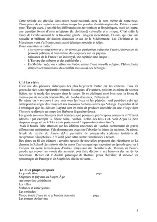 Cette période est décisive dans notre passé national, avec le nom même de notre pays,
l’émergence de sa capitale et en même temps des grandes identités régionales. Décisive aussi
pour l’Europe avec, d’un côté les différenciations territoriales et linguistiques, mais de l’autre,
une première forme d’unité religieuse (la chrétienté) culturelle et artistique. C’est enfin le
temps de l’établissement de la troisième grande religion monothéiste, l’Islam, qui crée une
nouvelle et brillante civilisation dominant le sud de la Méditerranée. Les Chrétiens et les
Musulmans vont s’affronter, mais aussi échanger produits et idées.
Points essentiels à traiter :
    - à la suite de migrations et d’invasions, en particuliers celles des Francs, dislocation du
        pouvoir politique et domination des seigneurs sur les paysans ;
    - naissance de la France : un état royal, une capitale, une langue ;
    - L’Europe des abbayes et des cathédrales ;
    - En Méditerranée, une civilisation fondée autour d’une nouvelle religion, l’Islam. Entre
        chrétiens et musulmans, des conflits mais aussi des échanges.



4.1.6 Les récits.
C’est une des périodes historiques les plus largement traitée par les éditeurs. Tous les
genres du récit sont représentés: romans historiques, d’aventure, policiers et même de science
fiction, sur le mode des voyages dans le temps. Ils se déclinent aussi bien sous la forme de
romans que de recueils de nouvelles, de bandes dessinées, d'albums etc.
De même on y retrouve à peu près tous les lieux et les périodes, sauf peut-être celle qui
correspond au règne des Francs et aux invasions barbares autres que Vikings. Cependant il est
à remarquer que les éditions Bayard sont en train de produire une série ou une trilogie dont
l’histoire se déroule au temps des Barbares (à paraître donc).
Les grands romans classiques étant nombreux, on pourra en profiter pour comparer différentes
éditions : par exemple La flèche noire, Ivanhoé, Robin des bois. ( cf. Voir Argos Le petit
chaperon rouge n° ou MP Le vilain petit canard " Apprendre à aimer lire ")
 Mais il faudra faire attention car les éditions anciennes de Ivanhoé contiennent de graves
affirmations antisémites. Cela donnera une occasion d'aborder le thème du racisme. De même,
l'étude du mythe de Jeanne d'Arc permettra de comprendre certaines tentatives de
récupération xénophobes... Un outil pour lutter contre l'intolérance à l'école.
Des pistes au fil des éditeurs : certains recueils de nouvelles proposent des réécritures de La
chanson de Roland (écrite trois siècles après Charlemagne) qui racontent un épisode guerrier à
l’origine du genre romanesque, d’autres proposent des réécritures du Roman de Renart,
parodie qui recourt au monde des animaux pour faire découvrir aux hommes des vérités les
concernant. Renart est le double parodique de Roland, preux chevalier, il annonce les
personnages de Panurge et de Scapin les siècles suivants…


4.1.7 Les projets proposés
La grande frise :                                              page :
Seigneurs et paysans au Moyen Âge
Au temps des cathédrales
Les villes
Maladies et cataclysmes
Les croisades
Vasco, étude d’une série en bandes dessinée                  page :
Les romans Arthuriens


                                                                                                 3
 