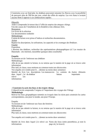Construites avec un fond plat, les drakkars pouvaient remonter les fleuves avec la possibilité
de parcourir plus de 200 km par jour, créant des effets de surprise. Les rois francs n’avaient
aucune flotte à opposer à ces embarcations rapides.

Objectifs
Aider à comprendre la terreur due à l’effet de surprise des attaques vikings.
Une des causes de l’installation de la féodalité et des châteaux forts.
Ressources
Les livres de la sélection
Les documentaires souhaités
Méthodologie
Contrat de lecture avec prises d’indices et recherches documentaires.
Action
Repérer les descriptions, les utilisations, les capacités et les avantages des Drakkars.
Finalité
Exposition
( dessiner des drakkars, rechercher des représentations photographiques (cf. Les musées du
Danemark : site internet), rassembler quelques dates essentielles

Enquête
Ta mission est de t’intéresser aux drakkars
Méthodologie
Afin de ne pas ralentir ta lecture, tu ne noteras que le numéro de la page où se trouve cette
information.
Plus tard, en classe, nous mettrons en commun toutes nos découvertes
Ton enquête est à rendre pour le ... (donner au moins deux semaines)
Identité du livre Les descriptions Les manoeuvres Le contenu du Autres éléments
dans lequel j’ai du drakkar                               bateau           importants
relevé          ces
informations



- Construire la carte des lieux et des trajets vikings
L'objectif est de comprendre l’origine et l’importance des voyages des Vikings
Méthodologie
Relever les lieux géographiques nommés ou évoqués dans les récits puis construire les cartes
correspondantes, une pour le monde, une pour l’Europe.

Enquête
Ta mission est de t’intéresser aux lieux des histoires
Méthodologie
Afin de ne pas ralentir ta lecture, tu ne noteras que le numéro de la page où se trouve cette
information.
Plus tard, en classe, nous mettrons en commun toutes nos découvertes

Ton enquête est à rendre pour le ... (donner au moins deux semaines)

Identité du livre dans lequel j’ai relevé ces Noms des lieux (entre parenthèses, je note la
informations                                  page où j’ai trouvé)


                                                                                           30
 