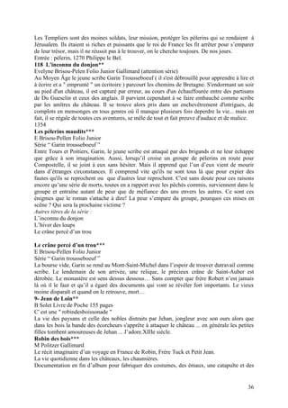 Les Templiers sont des moines soldats, leur mission, protéger les pèlerins qui se rendaient à
Jérusalem. Ils étaient si riches et puissants que le roi de France les fit arrêter pour s’emparer
de leur trésor, mais il ne réussit pas à le trouver, on le cherche toujours. De nos jours.
Entrée : pèlerin, 1270 Philippe le Bel.
118 L'inconnu du donjon**
Evelyne Brisou-Pelen Folio Junior Gallimard (attention série)
Au Moyen Âge le jeune scribe Garin Trousseboeuf ( il s'est débrouillé pour apprendre à lire et
à écrire et a " emprunté " un écritoire ) parcourt les chemins de Bretagne. S'endormant un soir
au pied d'un château, il est capturé par erreur, au cours d'un échauffourée entre des partisans
de Du Guesclin et ceux des anglais. Il parvient cependant à se faire embauché comme scribe
par les amîtres du château. Il se trouve alors pris dans un enchevêtrement d'intrigues, de
complots en mensonges en tous genres où il manque plusieurs fois deperdre la vie... mais en
fait, il se régale de toutes ces aventures, se mêle de tout et fait preuve d'audace et de malice.
1354
Les pélerins maudits***
E Brisou-Pellen Folio Junior
Série “ Garin trousseboeuf ”
Entre Tours et Poitiers, Garin, le jeune scribe est attaqué par des brigands et ne leur échappe
que grâce à son imagination. Aussi, lorsqu’il croise un groupe de pélerins en route pour
Compostelle, il se joint à eux sans hésiter. Mais il apprend que l’un d’eux vient de mourir
dans d’étranges circonstances. Il comprend vite qu'ils ne sont tous là que pour expier des
fautes qu'ils se reprochent ou que d'autres leur reprochent. C'est sans doute pour ces raisons
encore qu’une série de morts, toutes en a rapport avec les pêchés commis, surviennent dans le
groupe et entraîne autant de peur que de méfiance des uns envers les autres. Ce sont ces
énigmes que le roman s'attache à dire! La peur s’empare du groupe, pourquoi ces mises en
scène ? Qui sera la prochaine victime ?
Autres titres de la série :
L’inconnu du donjon
L’hiver des loups
Le crâne percé d’un trou

Le crâne percé d’un trou***
E Brisou-Pellen Folio Junior
Série “ Garin trousseboeuf ”
La bourse vide, Garin se rend au Mont-Saint-Michel dans l’espoir de trouver dutravail comme
scribe. Le lendemain de son arrivée, une relique, le précieux crâne de Saint-Auber est
dérobée. Le monastère est sens dessus dessous… Sans compter que frère Robert n’est jamais
là où il le faut et qu’il a égaré des documents qui vont se révèler fort importants. Le vieux
moine disparaît et quand on le retrouve, mort…
9- Jean de Loin**
B Solet Livre de Poche 155 pages
C' est une " robindesboissonade "
La vie des paysans et celle des nobles distraits par Jehan, jongleur avec son ours alors que
dans les bois la bande des écorcheurs s'apprête à attaquer le château ... en générale les petites
filles tombent amoureuses de Jehan ... J’adore.XIIIe siècle.
Robin des bois***
M Politzer Gallimard
Le récit imaginaire d’un voyage en France de Robin, Frère Tuck et Petit Jean.
La vie quotidienne dans les châteaux, les chaumières.
Documentation en fin d’album pour fabriquer des costumes, des émaux, une catapulte et des


                                                                                              36
 