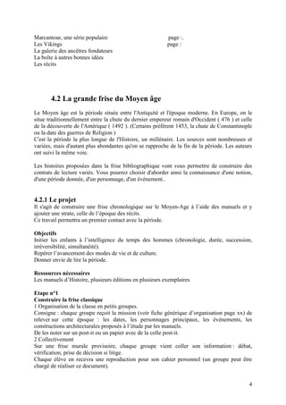 Marcantour, une série populaire                          page :.
Les Vikings                                              page :
La galerie des ancêtres fondateurs
La boîte à autres bonnes idées
Les récits




       4.2 La grande frise du Moyen âge
Le Moyen âge est la période située entre l'Antiquité et l'époque moderne. En Europe, on le
situe traditionnellement entre la chute du dernier empereur romain d'Occident ( 476 ) et celle
de la découverte de l'Amérique ( 1492 ). (Certains préfèrent 1453, la chute de Constantinople
ou la date des guerres de Religion )
C'est la période la plus longue de l'Histoire, un millénaire. Les sources sont nombreuses et
variées, mais d'autant plus abondantes qu'on se rapproche de la fin de la période. Les auteurs
ont suivi la même voie.

Les histoires proposées dans la frise bibliographique vont vous permettre de construire des
contrats de lecture variés. Vous pourrez choisir d'aborder ainsi la connaissance d'une notion,
d'une période donnée, d'un personnage, d'un événement..


4.2.1 Le projet
Il s'agit de construire une frise chronologique sur le Moyen-Age à l’aide des manuels et y
ajouter une strate, celle de l’époque des récits.
Ce travail permettra un premier contact avec la période.

Objectifs
Initier les enfants à l’intelligence du temps des hommes (chronologie, durée, succession,
irréversibilité, simultanéité).
Repérer l’avancement des modes de vie et de culture.
Donner envie de lire la période.

Ressources nécessaires
Les manuels d’Histoire, plusieurs éditions en plusieurs exemplaires

Etape n°1
Construire la frise classique
1 Organisation de la classe en petits groupes.
Consigne : chaque groupe reçoit la mission (voir fiche générique d’organisation page xx) de
relever sur cette époque : les dates, les personnages principaux, les événements, les
constructions architecturales proposés à l’étude par les manuels.
De les noter sur un post-it ou un papier avec de la colle post-it.
2 Collectivement
Sur une frise murale provisoire, chaque groupe vient coller son information : débat,
vérification, prise de décision si litige.
Chaque élève en recevra une reproduction pour son cahier personnel (un groupe peut être
chargé de réaliser ce document).


                                                                                            4
 
