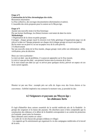 Etape n°2
Construction de la frise chronologique des récits.
Ressources nécessaires
La frise collective, des ouvrages documentaires (dictionnaires et autres).
L’ensemble des récits proposés pour le contrat sur le Moyen âge.

Etape n°3
Ajouter une nouvelle strate à la frise historique
Par une lecture feuilletage, les (futurs) lecteurs vont tenter de dater les récits
Méthodologie
1 Organisation de la classe en petits groupes.
Consigne : chaque groupe reçoit la mission (voir fiche générique d’organisation page xx) de
relever la date ou l’époque proposée sur chaque récit (chaque groupe en reçoit une partie).
De les noter sur un post-it ( ou sur un papier avec de la colle post-it).
2 Collectivement
Sur une nouvelle strate de la frise murale, chaque groupe vient coller son information : débat,
vérification, prise de décision.

Deux cas vont se présenter :
Le récit est daté : pas de problème, il va pouvoir apparaître sur le frise murale.
Le récit n’a pas pu être daté : son premier lecteur aura la mission de le faire.
Si le récit restait non daté (ce qui va arriver pour quelques récits), prévoir un espace où ces
récits seront signalés.




Illustrer ici par une frise : exemple pris sur celle de Argos avec des livres choisis et les
couvertures : lisibilité impérative me contacter le moment venu, je possède les doc


                   4.3 Seigneurs et paysans au Moyen âge :
                                      les châteaux forts


Il s'agit d'identifier deux acteurs essentiels de la société médiévale née de la féodalité : le
groupe des seigneurs et la masse des paysans. On cherchera aussi à faire comprendre que la
construction des châteaux et le début de la féodalité correspondent à un contrat de protection
et d’entraide passé entre les hommes.
Deux éléments sont à mettre en valeur :
. Le cadre de vie de chacun des groupes (château et village)
. Les rapports qu’ils entretiennent qui organisent la vie des campagnes médiévales et le travail
de la terre.


                                                                                              5
 