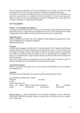 Faire à l’occasion un petit tour sur le site de Guanelon (vite sur place ou visite via le web)
pour observer où ils en sont dans la construction actuelle de ce projet de château fort...
Le château fort est certes une forteresse, mais c’est aussi le cadre de la vie seigneuriale. Au
cours des repas de fêtes, on y écoute les récits de chevalerie. C’est ainsi que souvent les
auteurs ont choisi les yeux de saltimbanques (trouvères, troubadours) pour nous raconter la
vie dans les châteaux et voyager dans cette période.

4.3.3 Les projets

Projet 1 : Le vocabulaire des châteaux.
Le château fort est présent dans tous les récits. Il a été choisi ici pour symboliser cette longue
période de près de 11 siècles, bien qu’il n’apparaisse qu’au IX°, car il concrétise bien un type
d’organisation sociale fondée sur le lien personnel unissant le fort à un plus faible.

Objectif du projet
Aider à comprendre les modes de vie de l’époque et le développement progressif des villes,
tout en s'appropriant le vocabulaire du château.
Illustration fiche crdp

Remarque
La fiche qui accompagne l’excellent livre " Le faucon déniché" de JC Noguès, chez Hachette
jeunesse, fait partie du dossier «Nous lisons des histoires en entier » et a été construite lors
d’un stage d’enseignants. Elle est intéressante à plusieurs titres dans la mesure où elle permet
de construire un projet de lecture qui donne du sens aux apprentissages. Le problème (voir
page xx le contrat lecture), est que ce projet suppose que tous les élèves lisent le même livre
au même moment.
Nous allons tenter d’élargir la proposition et la faire réaliser par les lecteurs à partir de
plusieurs ouvrages dans le cadre finalisé d’un défi lecture par exemple.

La mission des lecteurs
Relever, au cours de leur lecture, tous les mots qui décrivent le château fort et les fonctions
des différents lieux.

Contrainte
Ne jamais citer sur la fiche plus d’un élément architectural provenant d’un récit.

Le vocabulaire du château fort : enquête
Mon nom                                    ma classe
La date
Titre et identité du livre
Partie du château Page où l’information Utilisation                       Mes         remarques
repérée                    a été localisée   fonctionnelle                personnelles



Réserve lexicale... : donjon, mâchicoulis, lices, courtine, échauguette, douves, pont-levis,
herse, hourd, meurtrière, créneaux, chemin de ronde, haute cour, logis, basse cour, chapelle,
tour d’angle, puits…




                                                                                                7
 