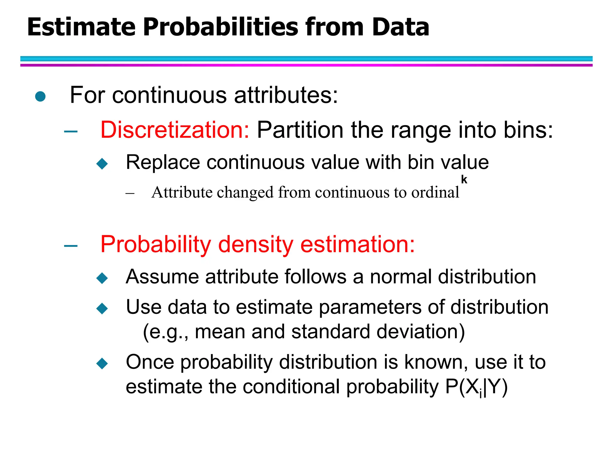 Estimate Probabilities from Data  For continuous attributes: – Discretization: Partition the range into bins:  Replace continuous value with bin value – Attribute changed from continuous to ordinal – Probability density estimation:  Assume attribute follows a normal distribution  Use data to estimate parameters of distribution (e.g., mean and standard deviation)  Once probability distribution is known, use it to estimate the conditional probability P(Xi|Y) k 