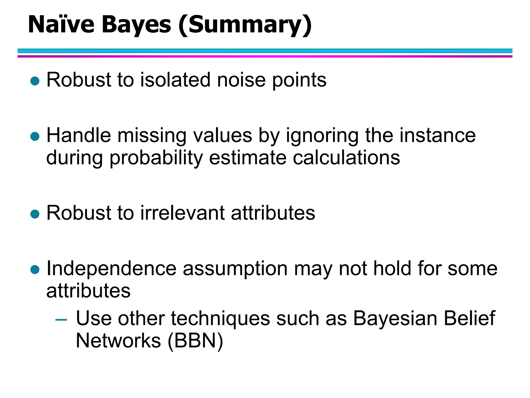 Naïve Bayes (Summary)  Robust to isolated noise points  Handle missing values by ignoring the instance during probability estimate calculations  Robust to irrelevant attributes  Independence assumption may not hold for some attributes – Use other techniques such as Bayesian Belief Networks (BBN) 