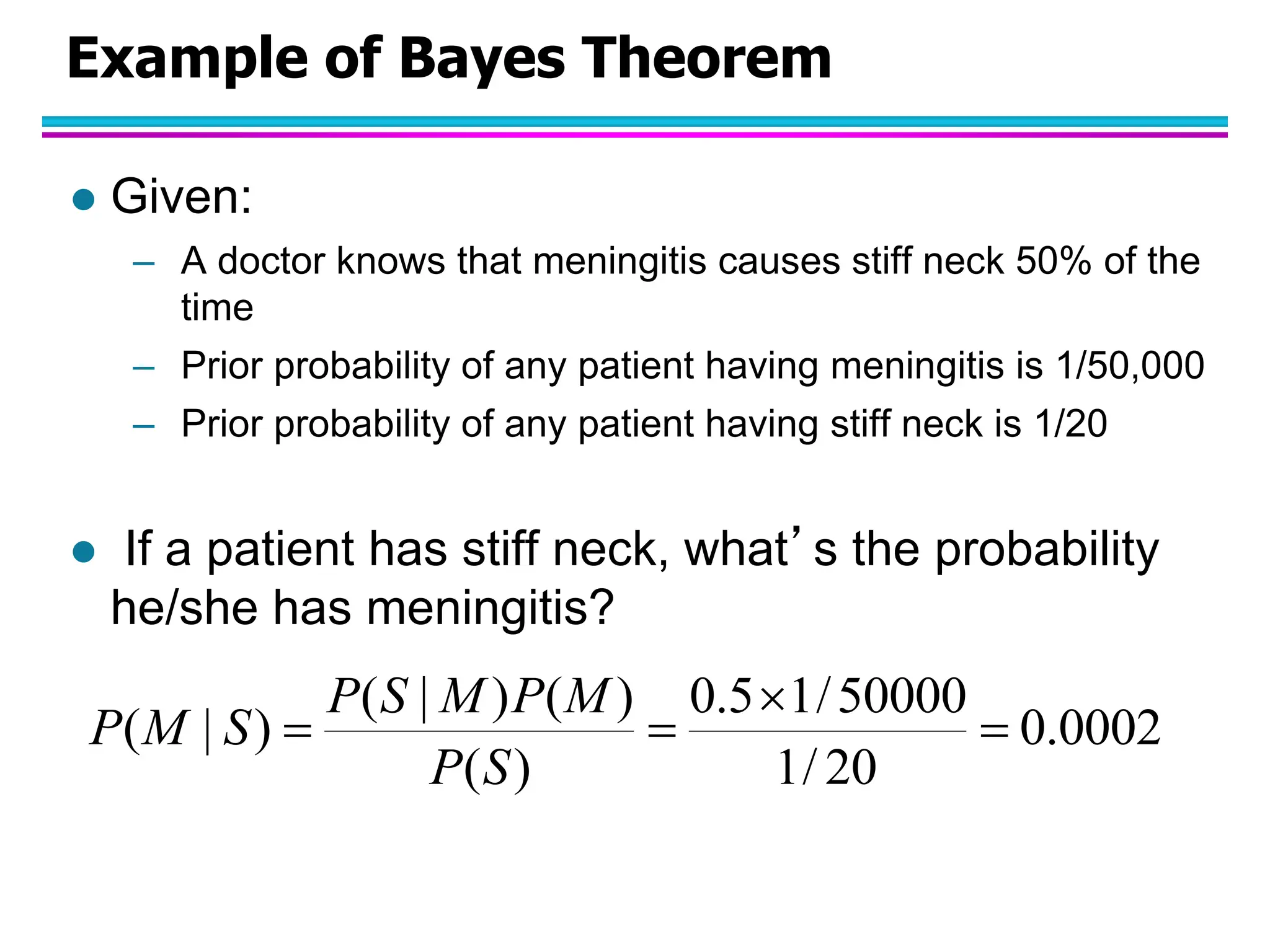 Example of Bayes Theorem  Given: – A doctor knows that meningitis causes stiff neck 50% of the time – Prior probability of any patient having meningitis is 1/50,000 – Prior probability of any patient having stiff neck is 1/20  If a patient has stiff neck, what’s the probability he/she has meningitis? 0002 . 0 20 / 1 50000 / 1 5 . 0 ) ( ) ( ) | ( ) | (     S P M P M S P S M P 