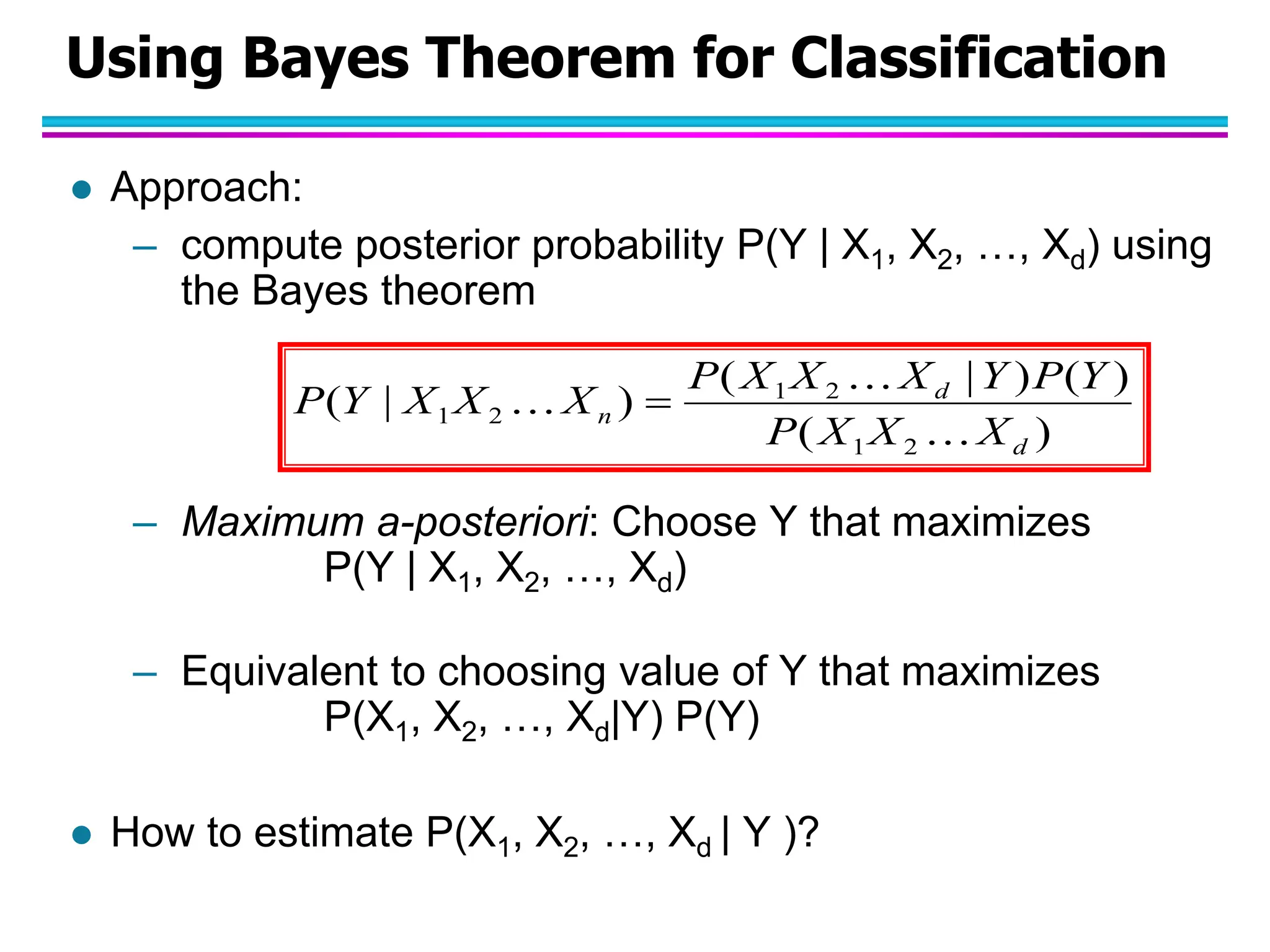 Using Bayes Theorem for Classification  Approach: – compute posterior probability P(Y | X1, X2, …, Xd) using the Bayes theorem – Maximum a-posteriori: Choose Y that maximizes P(Y | X1, X2, …, Xd) – Equivalent to choosing value of Y that maximizes P(X1, X2, …, Xd|Y) P(Y)  How to estimate P(X1, X2, …, Xd | Y )? ) ( ) ( ) | ( ) | ( 2 1 2 1 2 1 d d n X X X P Y P Y X X X P X X X Y P     