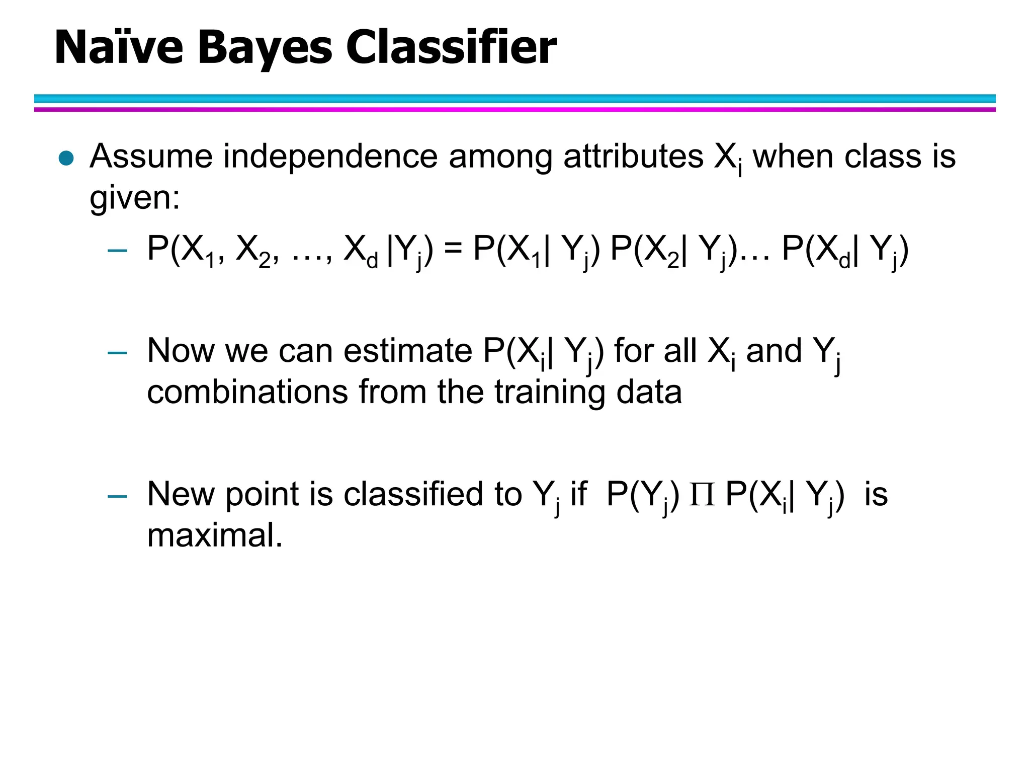 Naïve Bayes Classifier  Assume independence among attributes Xi when class is given: – P(X1, X2, …, Xd |Yj) = P(X1| Yj) P(X2| Yj)… P(Xd| Yj) – Now we can estimate P(Xi| Yj) for all Xi and Yj combinations from the training data – New point is classified to Yj if P(Yj)  P(Xi| Yj) is maximal. 