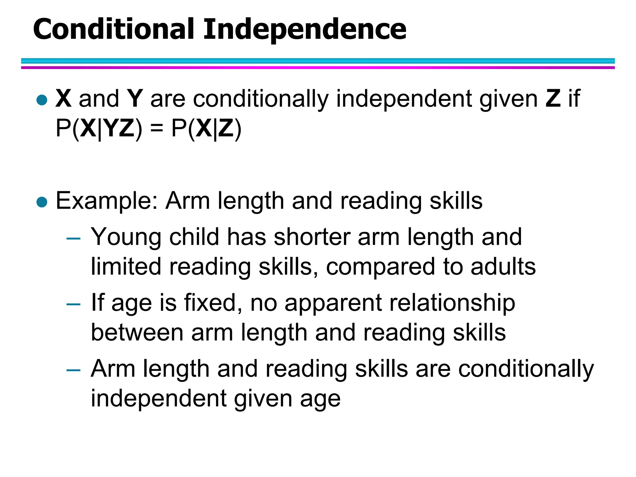 Conditional Independence  X and Y are conditionally independent given Z if P(X|YZ) = P(X|Z)  Example: Arm length and reading skills – Young child has shorter arm length and limited reading skills, compared to adults – If age is fixed, no apparent relationship between arm length and reading skills – Arm length and reading skills are conditionally independent given age 