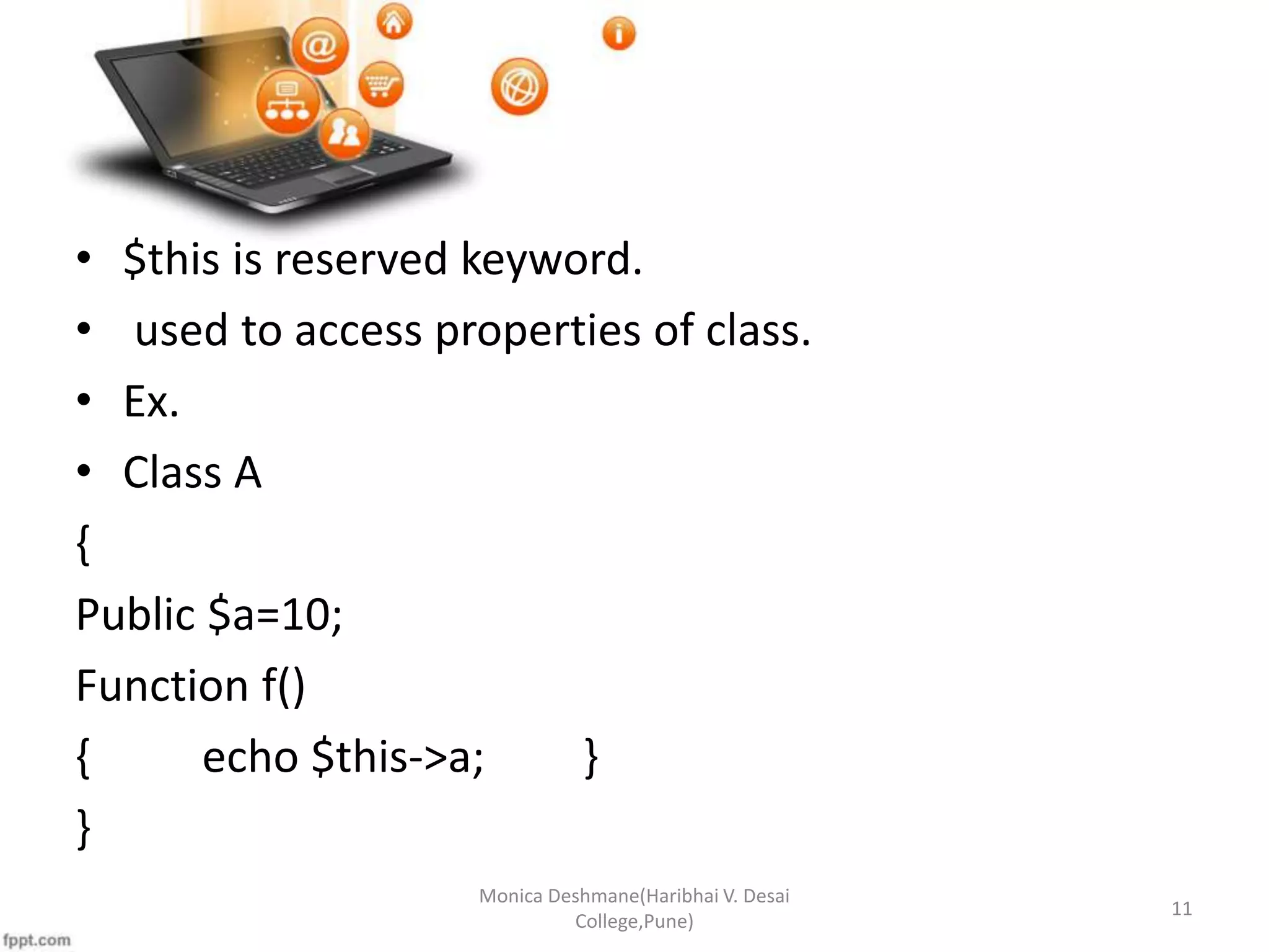 • $this is reserved keyword. • used to access properties of class. • Ex. • Class A { Public $a=10; Function f() { echo $this->a; } } Monica Deshmane(Haribhai V. Desai College,Pune) 11 