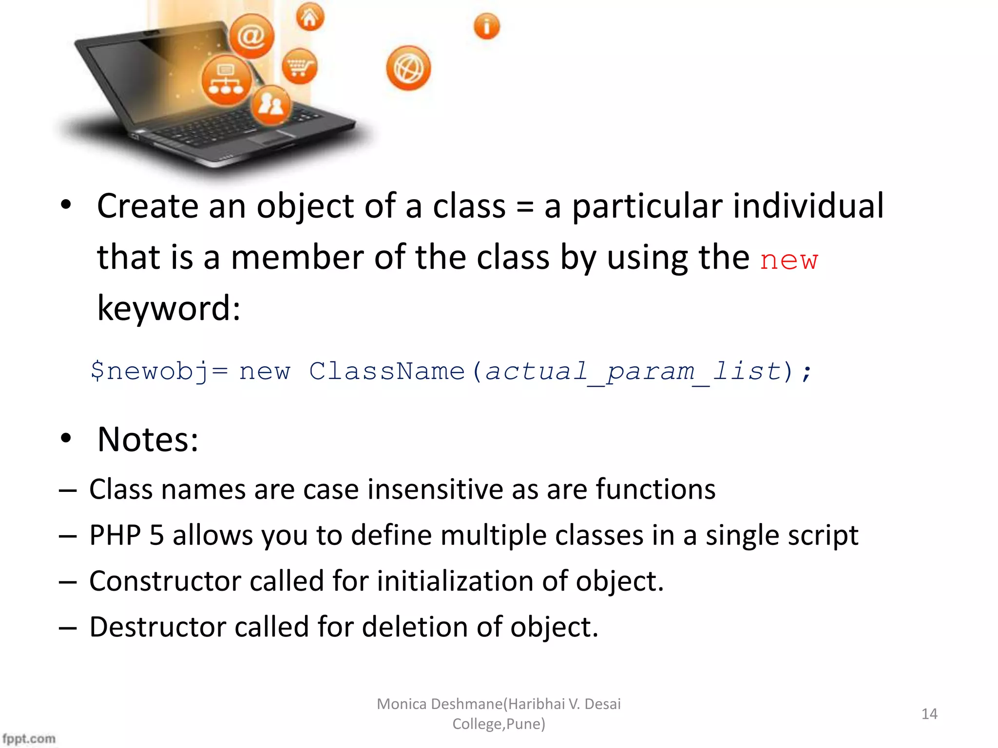• Create an object of a class = a particular individual that is a member of the class by using the new keyword: $newobj= new ClassName(actual_param_list); • Notes: – Class names are case insensitive as are functions – PHP 5 allows you to define multiple classes in a single script – Constructor called for initialization of object. – Destructor called for deletion of object. Monica Deshmane(Haribhai V. Desai College,Pune) 14 