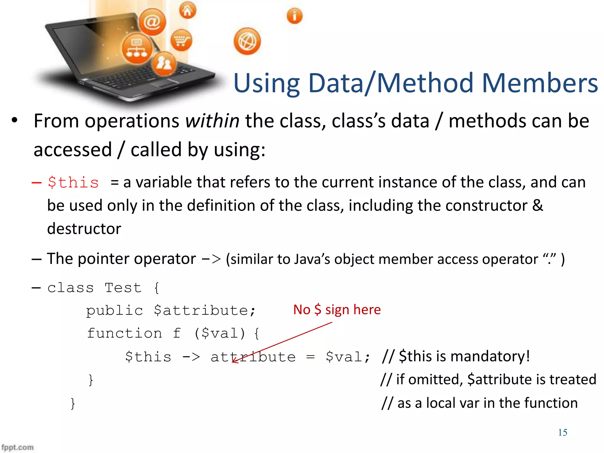 • From operations within the class, class’s data / methods can be accessed / called by using: – $this = a variable that refers to the current instance of the class, and can be used only in the definition of the class, including the constructor & destructor – The pointer operator -> (similar to Java’s object member access operator “.” ) – class Test { public $attribute; function f ($val) { $this -> attribute = $val; // $this is mandatory! } // if omitted, $attribute is treated } // as a local var in the function Using Data/Method Members 15 No $ sign here 